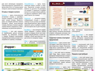 для всех желающих продавать        SharedReviews  — здесь поль-
собственноручно сделанные из-      зователи пишут отзывы о  това-
делия. Для этого тут можно даже    рах. Принятые отзывы оплачи-
открыть свой интернет-магазин.     ваются из  расчета 10  долларов
                                   за  каждые 5  принятых отзывов
Отзывы о товарах и услугах         (негусто за такой объем работы,
                                   но другие подобные сайты тоже
Epinions  — здесь пользователи     мало платят за отзывы).
оставляют отзывы о  приобре-
тенных товарах, а  также оцени-    Viewscore  — интернет-сервис,
вают чужие отзывы. Ориенти-        собирающий отзывы с  разных
руясь на общий рейтинг, можно      сайтов и на их основе составляю-
находить самые качественные        щий общий рейтинг. Здесь можно
товары. Авторы отзывов зараба-     сравнить цены и выбрать наибо-
тывают баллы («кредиты»), обме-    лее выгодное место для покупки.
ниваемые на реальные деньги.
                                  Buzzillions — этот интернет-сервис   пользователями на  сайтах са- мых выгодных предложений
Shoppero  — этот сайт позволя- также собирает с  разных сайтов         мых разных интернет-магазинов, в Интернете.
ет зарабатывать деньги авторам отзывы о товарах, после чего гене-      а также с обзорами, взятыми с тех-
отзывов. За  написание отзывов рирует общий рейтинг, а также со-       нических сайтов, таких как CNet.   Digg Tech Deals  — это раздел
о  товарах Shoppero выплачивает ставляет список достоинств и  не-                                         сайта Digg, где можно искать
определенную сумму, исходя из по- достатков по каждому товару.         Скидочные купоны и выгодные самые выгодные предложения
сещаемости страниц с отзывами.                                         предложения                        по «техническим» товарам в Ин-
                                  Wize — здесь можно ознакомить-                                          тернете.
                                  ся с  отзывами, оставленными         RetailMeNot — здесь можно вве-
                                                                       сти адрес сайта для поиска спи- Ebates — «купонный» сайт. Если
                                                                       ска скидочных кодов. Пользова- товар приобретается через
                                                                       тели могут голосовать по факту eBates, то  покупателю возвра-
                                                                       работоспособности кодов.           щается часть уплаченных денег
                                                                                                          в качестве скидки.
                                                                       Trezr — этот сайт чем-то напоми-
                                                                       нает Digg. Здесь можно искать Продажа и дистрибуция
                                                                       выгодные предложения и скидоч-
                                                                       ные купоны по всему Интернету.     CD Baby — этот сайт может при-
                                                                                                          годиться музыкальным группам
                                                                       CouponCode — каталог актуаль- и  индивидуальным исполните-
                                                                       ных скидочных кодов разных лям, заинтересованным в  про-
                                                                       интернет-магазинов.                даже своих записей. Отсюда
                                                                                                          можно организовать поставку
                                                                       DealsOnTheWeb  — здесь еже- музыкальных              произведений
                                                                       дневно публикуется список са- в  розничные магазины, а  так-
 16                                                                                                                                   17 
 