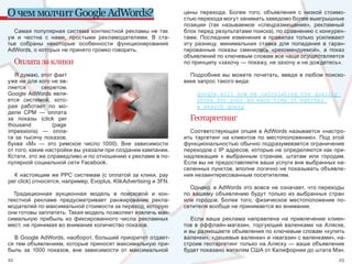 О чем молчит Google AdWords?                                       цены  перехода.  Более  того,  объявления  с  низкой  стоимо-
                                                                   стью перехода могут занимать заведомо более выигрышные 
                                                                   позиции  (так  называемое  «спецразмещение»,  рекламный 
  Самая  популярная  система  контекстной  рекламы  не  так        блок перед результатами поиска), по сравнению с конкурен-
уж  и  честна  с  нами,  простыми  рекламодателями.  В  ста-       тами.  Последние  изменения  в  правилах  только  усиливают 
тье  собраны  некоторые  особенности  функционирования             эту  разницу,  минимальная  ставка  для  попадания  в  гаран-
AdWords, о которых не принято громко говорить.                     тированные  показы  сменилась  «рекомендуемой»,  а  показ 
                                                                   объявлений по ключевым словам все чаще осуществляется 
     Оплата за клики                                               по принципу «захочу — покажу, не захочу и не дождетесь». 

   Я думаю, этот факт                                                Подробнее  вы  можете  почитать,  введя  в  любом  поиско-
уже ни для кого не яв-                                             вике запрос такого вида:
ляется        секретом. 
Google AdWords явля-                                                    google will now be calculating the quality
ется  системой,  кото-                                                  score for your ad each time it matches
рая  работает  по  мо-                                                  a search query
дели  CPM  —  оплата 
за  показы  (click  per                                              Геотаргетинг
thousand           (page 
impessions)  —  опла-                                                Соответствующая  опция  в  AdWords  называется  «настро-
та  за  тысячу  показов;                                           ить  таргетинг  на  клиентов  по  местоположению».  Под  этой 
буква  «М»  —  это  римское  число  1000).  Вне  зависимости       функциональностью обычно подразумевается ограничение 
от того, какие настройки вы указали при создании кампании.         переходов с IP адресов, которые не определяются как при-
Кстати, это же справедливо и по отношению к рекламе в по-          надлежащие  к  выбранным  странам,  штатам  или  городам. 
пулярной социальной сети Facebook.                                 Если вы не предоставляете ваши услуги вне выбранных на-
                                                                   селенных пунктов, вполне логично не показывать объявле-
  К  настоящим  же  PPC системам (с оплатой за клики, pay          ния незаинтересованным посетителям.
per click) относятся, например, Evoplus, KlikAdvertising и 3FN. 
                                                                     Однако, в AdWords это вовсе не означает, что переходы 
  Традиционная  аукционная  модель  в  поисковой  и  кон-          по  вашему  объявлению  будут  только  из  выбранных  стран 
текстной  рекламе  предусматривает  ранжирование  рекла-           или  городов.  Более  того,  физическое  местоположение  по-
модателей по максимальной стоимости за переход, которую            сетителя вообще не принимается во внимание. 
они готовы заплатить. Такая модель позволяет извлечь мак-
симальную  прибыль  из  фиксированного  числа  рекламных              Если  ваша  реклама  направлена  на  привлечение  клиен-
мест, не принимая во внимание количество показов.                  тов  в  оффлайн-магазин,  торгующий  валенками  на  Аляске, 
                                                                   и вы размещаете объявления по ключевым словам «купить 
  В Google AdWords, наоборот, больший приоритет отдает-            валенки», «дешевые валенки» и «магазин с валенками», на-
ся тем объявлениям, которые приносят максимальную при-             строив геотаргетинг только на Аляску — ваше объявление 
быль  за  1000  показов,  вне  зависимости  от  максимальной       будет показано жителям США от Калифорнии до штата Мэн. 
22                                                                                                                            23
 