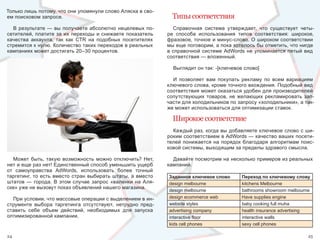 Только лишь потому, что они упомянули слово Аляска в сво-
ем поисковом запросе.                                                 Типы соответствия
  В  результате  —  вы  получаете  абсолютно  нецелевых  по-           Справочная  система  утверждает,  что  существует  четы-
сетителей,  платите  за  их  переходы  и  снижаете  показатель      ре  способа  использования  типов  соответствия:  широкое, 
качества  аккаунта,  так  как  CTR  на  подобных  посетителях       фразовое, точное и минус-слово. О широком соответствии 
стремится к нулю. Количество таких переходов в реальных             мы еще поговорим, а пока хотелось бы отметить, что нигде 
кампаниях может достигать 20–30 процентов.                          в  справочной  системе  AdWords  не  упоминается  пятый  вид 
                                                                    соответствия — вложенный. 

                                                                      Выглядит он так: -[ключевое слово]

                                                                      И  позволяет  вам  покупать  рекламу  по  всем  вариациям 
                                                                    ключевого слова, кроме точного вхождения. Подобный вид 
                                                                    соответствия может оказаться удобен для производителей 
                                                                    сопутствующих  товаров,  не  желающих  рекламировать  зап-
                                                                    части для холодильников по запросу «холодильники», а так-
                                                                    же может использоваться для оптимизации ставок.

                                                                      Широкое соответствие
                                                                      Каждый раз, когда вы добавляете ключевое слово с ши-
                                                                    роким соответствием в AdWords — качество ваших посети-
                                                                    телей  понижается  на  порядок  благодаря  алгоритмам  поис-
                                                                    ковой системы, выходящим за пределы здравого смысла.

   Может  быть,  такую  возможность  можно  отключить?  Нет,          Давайте посмотрим на несколько примеров из реальных 
нет и еще раз нет! Единственный способ уменьшить ущерб              кампаний.
от  самоуправства  AdWords,  использовать  более  точный 
таргетинг,  то  есть  вместо  стран  выбирать  штаты,  а  вместо    Заданное ключевое слово       Переход по ключевому слову
штатов  —  города.  В  этом  случае  запрос  «валенки  на  Аля-     design melbourne              kitchens Melbourne
ске» уже не вызовут показ объявлений нашего магазина. 
                                                                    design melbourne              bathrooms showroom melbourne
  При условии, что массовые операции с выделением в ин-             design ecommerce web          Have supplies engine
струменте  выбора  таргетинга  отсутствуют,  нетрудно  пред-        website styles                baby cooking full muha
ставить  себе  объем  действий,  необходимых  для  запуска          advertising company           health insurance advertising
оптимизированной кампании.                                          interactive floor             interactive walls
                                                                    kids cell phones              sexy cell phones

24                                                                                                                            25
 