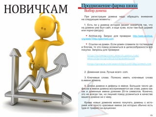 НОВИЧКАМ   Продвижение фарма шопа
             Выбор домена
             При  регистрации  домена  надо  обращать  внимание 
           на следующие моменты :

             1.  Есть  ли  у  домена  история  (может  оказаться  так,  что 
           на домене уже был сайт, и еще хуже, если там был дорвей 
           или порно-ресурс): 

              •  Archive.org.  Запрос  для  проверки:  http://web.archive.
           org/web/*/http://glavmed.com 

              •  Ссылки на домен. Если домен спамили по гостевухам 
           и блогам, то это повод усомниться в целесообразности его 
           покупки. Запросы для проверки:

                  http://siteexplorer.search.yahoo.com/
                  search?p=http%3A%2F%2Fglavmed.com

                  http://google.com/search?q=link%3Aglavmed.com


             2. Доменная зона. Лучше всего .com.

              3. Ключевые  слова.  Полезно  иметь  ключевые  слова 
           в имени домена.

             4.  Длина  домена  и  дефисы  в  имени.  Большое  число  де-
           фисов в имени домена воспринимается как спам, равно как 
           как  и  доменные  имена  длиннее  20-ти  символов.  Конечно, 
           это не всегда так, но лишний повод усомниться в качестве 
           вашего домена ни к чему.

              Кроме  новых  доменов  можно  покупать  домены  с  исто-
           рией  или  просто  красивые  имена  (на  которых  обычно  есть 
           type-in трафик) на аукционах:

28                                                                       29
 