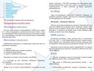 •   sedo.com                                              ницах:  страница  с  100–200  ссылками  для  поисковика  прак-
     •   afternic.com                                          тически  бесполезна  и  есть  все  шансы,  что  ссылки  не  про-
     •   auctions.godaddy.com                                  индексируются,  а  сама  страница  не  будет  адекватно 
     •   ebay.com                                              ранжироваться.
     •   greatdomains.com 
     •   domaintools.com                                         тег TITLE
     •   snapnames.com 
     •   pool.com                                                Один  из  важнейших  элементов  страницы,  которому  по-
     •   namejet.com                                           исковики  уделяют  крайне  пристальное  внимание.  Пример 
                                                               оптимизированного заголовка:
     Это основные и самые крупные аукционы.
                                                                 Категория :: Название таблетки
     Продвижение онлайн шопа
                                                                 Обычно заголовок выводится в выдаче поисковиков, поэ-
     оптИмИзацИя самого шопа                                   тому  там  обязательно  должно  быть  название  товара,  кото-
                                                               рый вы хотите продать. Если цены у вас меняются не каж-
   Внутри  сайта  можно  оптимизировать  HTML-код  (а  имен-   дый  день,  то  можно  в  заголовок  еще  и  цену  добавить  или 
но — теги и содержание, заключенное в них) и тексты. Толь-     особые условия типа «free shipping».
ко  оптимизации  сайта  недостаточно  для  получения  трафи-
ка с поисковиков, поэтому после рассмотрим оптимизацию           HTML разметка
внешних факторов.
                                                                 Основные  ключевые  слова  должны  быть  в  заголовках 
     перелИнковка странИц шопа                                 <h1> или  <h2> — у них самый большой вес в глазах поиско-
                                                               виков. Кроме того, ключевые слова в текстах страницы мож-
  Необходимо  закрывать от  индексации  ненужные для по-       но выделять полужирным или курсивом (<strong> или <em>).
исковиков страницы:
                                                                 Картинки в тексте должны иметь параметр ALT, а в имена 
     1.  корзина                                               картинок желательно включать название таблеток или кате-
     2. форма добавления товара в корзину                      горий товаров.
     3. страница регистрации
     4. другие служебные страницы                                тексты
     Закрывать их можно несколькими способами:                   •  Процент ключевых слов по отношению ко всем словам 
                                                               на странице должно быть в пределах 2–8%. 
  • к  ссылкам  на  эти  страницы  добавлять  параметр:  
rel=''nofollow''                                                 •Чем  выше  в  HTML-коде  расположены  слова  —  тем 
  • закрывать эти страницы в .htaccess                         эффективнее.

     Кроме того, не нужно злоупотреблять ссылками на стра-       •   Используйте  ошибочные  запросы  (например,  пропу-
30                                                                                                                           31
 
