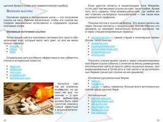 щенная буква в слове или грамматические ошибки).                      Если  удастся  попасть  в  энциклопедии  типа  Wikipedia, 
                                                                   то это даст как весомую ссылку на сайт, так и трафик. Кроме 
     внешнИе факторы                                               того,  есть  сервисы  типа  answers.yahoo.com,  где  любой  мо-
                                                                   жет отвечать на вопросы пользователей — там также мож-
  Основная задача в продвижении шопа — это получение               но разжиться трафиком. 
ссылок  на  него.  Причем  желательно,  чтобы  эти  ссылки  вы-
глядели  максимально  естественно  и  содержали  нужные               Покупка постов и ссылок на блогах. Это можно делать как 
ключевые слова.                                                    через личные контакты  с  владельцами  блогов (обычно это 
                                                                   дешевле,  но  занимает  значительно  больше  времени),  так 
     Основные источники ссылок:                                    и через специализированные сервисы:

  Регистрация сайта в поисковых системах (это просто обя-            • payperpost.com — самый старый и популярный сервис 
зательный  этап,  который  мало  чего  дает,  но  все  же  жела-   (более 10000 блогов) 
тельно сделать):                                                     • reviewme.com
  • Google                                                           • buyblogreviews.com
  • Yahoo                                                            • sponsoredreviews.com
  • MSN                                                              • blogsvertise.com
                                                                     • smorty.com
  Социальные сети (особенно эффективно в них сабмитить 
статьи и интересные новости):                                        Покупать ссылки можно также и через специализирован-
                                                                   ные биржи ссылок (обычно с оплатой за месяц размещения). 
     •   digg.com                                                  Англоязычные сайты (и просто сайты на разных языках, про-
     •   reddit.com                                                индексированные в Гугле) есть в том числе и на русскоязыч-
     •   mixx.com                                                  ных биржах (зачастую ссылки на них дешевле).
     •   propeller.com
     •   stumbleupon.com                                             Основные русскоязычные биржи:
                                                                     •  sape.ru
                                              Каталоги  сай-         •  mainlink.ru
                                           тов  (их  огромное        • tnx.net — здесь, наверное, больше всего англоязычных 
                                           множество,  но  да-     сайтов среди русских бирж.
                                           леко  не  все  по-
                                           лезные  —  у  каж-        Англоязычные:
                                           дого  вебмастера          • text-link-ads.com
                                           должен  быть  свой        • textlinkbrokers.com
                                           «золотой  список»).       • linkworth.com
                                           Самый  известный          • LinkAdage.com
                                           и мощный каталог:         • BackLinks.com
                                           DMOZ                      • link-vault.com

32                                                                                                                             33
 