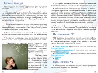 работа над конвертом                                           • Указывайте ваши конкурентные преимущества на всех 
                                                                  страницах (лицензии, бесплатная доставка, гарантия и т.п.).
  Рекомендации  по  работе  над  сайтом  для  улучшения 
конверта:                                                           •  Несуществующие страницы с 404 ошибкой не должны 
                                                                  отпугивать посетителя, сделайте на них мини путеводитель 
  • «Призыв  к  действию»  должен  быть  на  любой  страни-       по сайту, чтобы человек всегда мог нормально продолжить 
це, которая может стать входной точкой для пользователя,          просмотр  сайта.  Бывает,  что  какая-то  страница  удаляется 
пришедшего  с  поисковика  или  с  контекстной  рекламы.  Вы-     с сайта, но остается в индексе поисковых систем (или на нее 
глядеть это может как баннер или текстовый блок и он обя-         куплена контекстная реклама, про которую забыли) — нель-
зательно должен быть виден в окне браузера без прокрутки,         зя терять этих посетителей: если они попадают на страницу 
как можно выше на странице.                                       товара, которого уже не существует, то предложите альтер-
                                                                  нативу (или просто список самых продаваемых товаров). 
  • Визуальные элементы, которые не «помогают» пользо-
вателю  решиться  на  покупку,  необходимо  убрать  (по  край-      • И  еще:  шрифты  немного  крупнее,  предложения  коро-
ней мере с самых видных мест — там, как уже было сказано,         че, абзацы из 4–5 предложений, чаще выделяйте значимые 
должен быть «призыв к действию»).                                 слова жирным или курсивом, не скупитесь на поясняющие 
                                                                  картинки.
  • Все изображения товаров должны быть в одном стиле 
и качестве (причем качество должно быть как можно выше).            покупка трафИка на PPC
  • Контактная  информация  (или  контакты  Live  суппорта)         PPC  (системы  с  оплатой  за  клики)  являются  стабиль-
должны быть в поле видимости на каждой странице сайта.            ным  и  довольно  качественным  источником  трафика.  Если 
                                                                  вы умеет конвертировать трафик, то это именно то, что вам 
     •   Информация  на  странице  должна  визуально  «ска-       нужно. Основные игроки на PPC рынке:
                                    нироваться»  —  легко 
                                    найти  необходимую  ин-         • Google AdWords.  Обязательно  наличие  лицензии  от 
                                    формацию  (например,          PharmacyChecker
                                    дозировку  товара  или          • Yahoo! Search Marketing. Обязательно наличие лицен-
                                    противопоказания).            зии от PharmacyChecker
                                                                    • Microsoft adCenter. Обязательно наличие лицензии от 
                                     •       Если  на  страни-    PharmacyChecker
                                    це  упоминается  товар,         • 7search
                                    то  где-то  рядом  долж-        • MIVA
                                    на  обязательно  быть 
                                    кнопка  «купить»,  чтобы        советы по работе с PPC
                                    человек  мог  немедлен-
                                    но  отреагировать  на  за-      1.  Упоминайте  в  объявлениях  скидки  и  акции  (например, 
                                    интересовавшую         его    бесплатную доставку или пробники). 
                                    информацию. 
34                                                                                                                            35
 