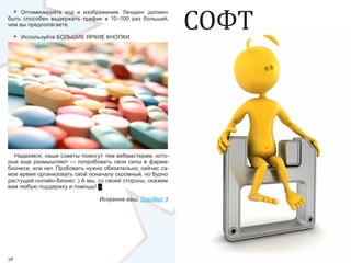 СОФТ
     •
     Оптимизируйте  код  и  изображения.  Лендинг  должен 
быть  способен  выдержать  трафик  в  10–100  раз  больший, 
чем вы предполагаете.

     •   Используйте БОЛЬШИЕ ЯРКИЕ КНОПКИ.




  Надеемся, наши советы помогут тем вебмастерам, кото-
рые  еще  размышляют — попробовать свои силы в фарма-
бизнесе, или нет. Пробовать нужно обязательно, сейчас са-
мое время организовать свой поначалу скромный, но бурно 
растущий онлайн-бизнес :) А мы, со своей стороны, окажем 
вам любую поддержку и помощь! █

                                 Искренне ваш, GlavMed :)




38                                                                    39
 