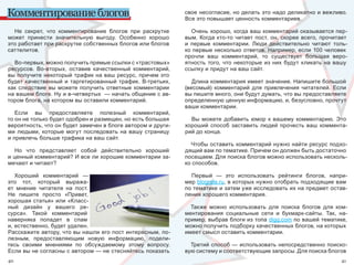 Комментирование блогов                                          свое несогласие, но делать это надо деликатно и вежливо. 
                                                                Все это повышает ценность комментариев.

  Не  секрет,  что  комментирование  блогов  при  раскрутке        Очень хорошо, когда ваш комментарий оказывается пер-
может  принести  значительную  выгоду.  Особенно  хорошо        вым.  Когда  кто-то  читает  пост,  он,  скорее  всего,  прочитает 
это работает при раскрутке собственных блогов или блогов        и  первые  комментарии.  Люди  действительно  читают  толь-
саттелитов.                                                     ко первые несколько ответов. Например, если 100 человек 
                                                                прочли  ваш  комментарий,  то  существует  большая  веро-
  Во-первых, можно получить прямые ссылки с «трастовых»         ятность  того,  что  некоторые  из  них  будут  кликать  на  вашу 
ресурсов.  Во-вторых,  оставив  качественный  комментарий,      ссылку и придут на ваш сайт.
вы получите некоторый трафик на ваш ресурс, причем это 
будет  качественный  и  таргетированный  трафик.  В-третьих,       Длина комментария имеет значение. Напишите большой 
как  следствие  вы  можете  получить  ответные  комментарии     (весомый)  комментарий  для  привлечения  читателей.  Если 
на вашем блоге. Ну и в-четвертых  — начать общение с ав-        вы пишите много, они будут думать, что вы предоставляете 
тором блога, на котором вы оставили комментарий.                определенную ценную информацию, и, безусловно, прочтут 
                                                                ваши комментарии.
   Если  вы  предоставляете  полезный  комментарий, 
то он не только будет одобрен и размещен, но есть большая         Вы  можете  добавить  юмор  к  вашему  комментарию.  Это 
вероятность, что он будет замечен в блоге автором и други-      хороший  способ  заставить  людей  прочесть  ваш  коммента-
ми  людьми,  которые  могут  последовать  на  вашу  страницу    рий до конца.
и привлечь больше трафика на ваш сайт.
                                                                  Чтобы оставить комментарий нужно найти ресурс подхо-
   Но  что  представляет  собой  действительно  хороший         дящий вам по тематике. Причем он должен быть достаточно 
и ценный комментарий? И все ли хорошие комментарии за-          посещаем. Для поиска блогов можно использовать несколь-
мечают и читают?                                                ко способов.

   Хороший  комментарий  —                                        Первый  —  это  использовать  рейтинги  блогов,  напри-
это  тот,  который  выража-                                     мер blograte.ru, в которых нужно отобрать подходящие вам 
ет  мнение  читателя  на  пост.                                 по тематике и затем уже исследовать их на предмет остав-
Не  пишите  просто  «Привет,                                    ления хорошего комментария.
хорошая статья» или «Класс-
ный  дизайн  у  вашего  ре-                                       Также  можно  использовать  для  поиска  блогов  для  ком-
сурса».  Такой  комментарий                                     ментирования  социальные  сети  и  букмарк-сайты.  Так,  на-
наверняка  попадет  в  спам                                     пример, выбрав блоги из топа digg.com по вашей тематике, 
и, естественно, будет удален.                                   можно получить подборку качественных блогов, на которых 
Расскажите автору, что вы нашли его пост интересным, по-        имеет смысл оставить комментарии.
лезным,  предоставляющим  новую  информацию,  подели-
тесь  своими  мнениями  по  обсуждаемому  этому  вопросу.         Третий способ — использовать непосредственно поиско-
Если вы не согласны с автором — не стесняйтесь показать         вую систему и соответствующие запросы. Для поиска блогов 
40                                                                                                                              41
 