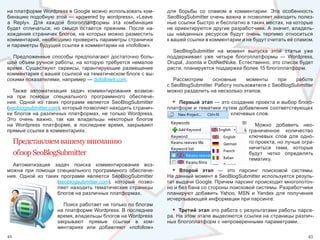 на платформе Wordpress в Google можно использовать ком-           для  борьбы  со  спамом  в  комментарии.  Эта  особенность 
бинацию подобную этой — «powered by wordpress», «Leave            SeoBlogSubmitter очень важна и позволяет находить полез-
a  Reply».  Для  каждой  блогоплатформы  эта  комбинация          ные ссылки быстро и бесплатно в таких местах, на которые 
будет  отличаться,  но  смысл  остается  прежним.  После  на-     не ориентируются другие разработчики. А значит, владель-
хождения  страничек  блогов,  на  которых  можно  разместить      цы  найденных  ресурсов  будут  очень  терпимо  относиться 
комментарий, необходимо проверить параметры странички             к вашей ссылки в комментарии и не будут считать её спамом.
и параметры будущей ссылки в комментарии на «nofollow».
                                                                    SeoBlogSubmitter  на  момент  выпуска  этой  статьи  уже 
  Предложенные  способы  предполагают  достаточно  боль-          поддерживает  уже  четыре  блогоплатформы  —  Wordpress, 
шой  объем  ручной  работы,  на  которую  требуется  немалое      Drupal, Joomla и DotNetNuke. Естественно, это список будет 
время.  Существуют  сервисы,  гарантирующие  размещение           расти, планируется поддержка более 15 блогоплатформ.
комментария с вашей ссылкой на тематическом блоге с вы-
сокими показателями, например — dofollowit.com.                      Рассмотрим      основные     моменты     при    работе 
                                                                  с SeoBlogSubmitter. Работу пользователя с SeoBlogSubmitter 
  Также  автоматизация  задач  комментирования  возмож-           можно разделить на несколько этапов. 
на  при  помощи  специального  программного  обеспече-
ния.  Одной  из  таких  программ  является  SeoBlogSubmitter        • Первый этап — это создание проекта и выбор блого-
(seoblogsubmitter.com), который позволяет находить странич-       платформ  и  тематики  путем  добавления  соответствующих 
ки  блогов  на  различных  платформах,  не  только  Wordpress.                              ключевых слов.
Это  очень  важно,  так  как  владельцы  некоторых  блогов 
на  Wordpress  платформе,  в  последнее  время,  закрывают                                            Можно  добавить  нео-
прямые ссылки в комментариях.                                                                      граниченное  количество 
                                                                                                   ключевых  слов  для  одно-
     Представляем вашему вниманию                                                                  го проекта, но лучше огра-
                                                                                                   ничиться  теми,  которые 
     обзор SeoBlogSubmitter                                                                        будут  четко  определять 
                                                                                                   тематику.
  Автоматизация  задач  поиска  комментирования  воз-
можна  при  помощи  специального  программного  обеспече-           • Второй этап  —  это  парсинг  поисковой  системы. 
ния.  Одной  из  таких  программ  является  SeoBlogSubmitter      На данный момент в SeoBlogSubmitter используется резуль-
                      (seoblogsubmitter.com),  который  позво-    тат выдачи Google. Причем парсинг происходит многопоточ-
                      ляет находить тематические страницы         но и без бана со стороны поисковой системы. Разработчики 
                      блогов на различных платформах.             планируют  добавить  Yahoo,  MSN  и  Yandex  для  получения 
                                                                  исчерпывающей информации при парсинге.
                       Поиск работает не только по блогам 
                     на платформе Wordpress. В последнее            •  Третий этап это работа с результатами работы парсе-
                     время, владельцы блогов на Wordpress         ра. На этом этапе выделяются ссылки на страницы различ-
                     закрывают  прямые  ссылки  в  ком-           ных блогоплатформ с непроверенными параметрами.
                     ментариях  или  добавляют  «nofollow» 
42                                                                                                                         43
 