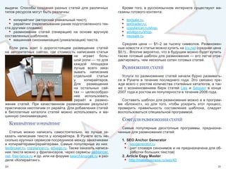 выдачи.  Способы  создания  разных  статей  для  различных            Кроме  того,  в  русскоязычном  интернете  существуют  ма-
типов ресурсов могут быть различны:                                газины готового контента:

  • копирайтинг (авторский уникальный текст);                        •   textsale.ru, 
  • рерайтинг (переписывание ранее подготовленного тек-              •   texttrader.ru, 
ста другими словами);                                                •   copylancer.ru/shop, 
  • размножение  статей  (генерация)  на  основе  вручную            •   advego.ru/shop, 
составленных шаблонов;                                               •   neosale.ru.
  • машинная синонимизация (уникализация) текста.
                                                                     Cредняя  цена  —  $1–2  за  тысячу  символов.  Размножен-
   Если  речь  идет  о  дорогостоящем  размещении  статей          ные новости и статьи можно купить на tnx.net (средняя цена 
на  авторитетных  сайтах,  где  стоимость  написания  статьи       $0.1)... Вполне вероятно, что в будущем можно будет купить 
                                        не  играет  боль-          также готовый шаблон для размножения — его легче отре-
                                        шой роли — то для          дактировать, чем несколько сотен готовых статей.
                                        каждой  площадки 
                                        лучше  всего  зака-          размноженИе статей
                                        зывать  написание 
                                        отдельной  статьи            Услуги  по  размножению  статей  начали  бурно  развивать-
                                        у     копирайтеров.        ся  в  Рунете  в  течение  последнего  года.  Это  связано  пре-
                                        Для  размещения            жде всего с ростом количества статейных каталогов, а так-
                                        на  остальных  сай-        же  с  возникновением  бирж  статей  Liex  и  Seozavr  в  конце 
                                        тах — целесообраз-         2007 года и ростом их популярности в течение 2008 года. 
                                        нее  использовать 
                                        рерайт  и  размно-           Составить шаблон для размножения можно и в програм-
жение  статей.  При  качественном  размножении  результат          ме  «Блокнот»,  но  для  того,  чтобы  ускорить  этот  процесс, 
практически неотличим от рерайта. Для добавления статей            проверить  правильность  составления  шаблона,  следует 
в  бесплатные  каталоги  статей  можно  использовать  и  ма-       воспользоваться специальной программой.
шинную синонимизацию.
                                                                     софт для размноженИя статей
     копИрайтИнг И рерайтИнг
                                                                     Самые  популярные  десктопные  программы,  предназна-
   Статью  можно  написать  самостоятельно,  но  лучше  за-        ченные для размножения статей:
казать  написание  текста  у  копирайтера.  В  Рунете  есть  не-
сколько крупных сервисов-посредников между заказчиками               1. SEO Anchor Generator
и  копирайтерами/рерайтерами.  Самые  популярные  из  них:            • seogenerator.ru
textbroker.ru, copylancer.ru, advego.ru. Также заказать написа-       • (нет словаря синонимов и не предназначена для об-
ние текста можно у фрилансеров, через сервисы weblancer.                  работки больших текстов) 
net, free-lance.ru и др. или на форуме searchengines.ru в раз-       2. Article Copy Master
деле «Копирайтинг».                                                   • http://makebusiness.ru/seo/43
50                                                                                                                              51
 