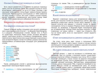 сколько ссылок стоИт размещать в статье?                        страницы  со  своим  Title,  а  размещаются  внутри  блоков 
                                                                     ссылок);
   Есть смысл разместить 2–3 ссылки на разные страницы                 • linkfeed.ru — размещение статей не работает;
сайта, или же на разные сайты. Вес каждой ссылки от этого,             • setlinks.ru  —  размещение  статей  работает  в  тестовом 
естественно,  уменьшится,  но  не  в  2–3  раза,  поэтому  с  фи-    режиме;
нансовой точки зрения статья будет намного более привле-               • clx.ru и другие.
кательной.  Рекомендуется  соотношение  от  1000  символов 
на  одну  ссылку  в  статье.  Не  стоит  ставить  ссылки  подряд,      какой способ оплаты выбрать?
лучше  сохранять  определенное  расстояние  между  ними 
(от 500–1000 символов) для избежания блочности.                        Вариант  «навсегда»  хорош  для  продвижения  своих  про-
                                                                     ектов, для покупки статей на проверенных сайтах. Для про-
     Вопросы по подбору площадок под статьи                          движения  клиентских  сайтов  лучше  всего  вариант  с  под-
                                                                     невной  оплатой  или  вариант  с  оплатой  только  за  время 
     где выбИрать площадкИ под статьИ?                               нахождения статьи в индексе Яндекса (пока нераспростра-
                                                                     ненный,  но,  возможно,  в  будущем  будет  популярным  сре-
   Самый  большой  выбор  площадок  для  ручного  размеще-           ди  оптимизаторов).  Иногда  очень  выгодно  покупать  статьи 
ния с единовременной оплатой — на форуме Searchengines.              «навсегда»  на  новых  сайтах  —  через  год  стоимость  ста-
ru  в  разделе  «Размещение  статей».  Кроме  того,  в  Руне-        тьи  на  таком  сайте,  если  он  «выстрелит»,  может  вырасти 
те  существует  несколько  бирж  статей,  которые  автомати-         на порядки.
зируют  некоторые  аспекты  статейного  продвижения.  Ниже 
перечислены практически все существующие в русскоязыч-                 стоИт лИ размещаться на дорогИх площадках?
ном интернете биржи статей. В скобках указано количество 
предлагаемых  оптимизаторам  площадок  для  размещения                 Не  стоит,  если  речь  идет  только  о  получении  SEO-
статей:                                                              эффекта.  Это  может  иметь  смысл  только  в  случае  получе-
                                                                     ния большого потока целевого трафика с данной статьи или 
     •   Liex.ru (23500)                                             для получения имиджевого эффекта.
     •   Seozavr.ru (15000)
     •   Seotorg.ru (~1500)                                            на какИх площадках следует покупать статьИ?
     •   Seolink.ru (1370)
     •   Miralinks.ru (1200)                                           Данный  вопрос  —  один  из  основных  в  статейном  про-
     •   Sepanel.ru (900)                                            движении.  Как  и  в  случае  с  покупкой  ссылок,  существуют 
     •   J2j.ru (300)                                                разные стратегии отбора площадок под статьи. Кто-то пред-
     •   Web-dozor.ru (200)                                          почитает  размещать  статьи  только  на  дорогих  площадках, 
     •   Articx.ru (48)                                              не  продающих  ссылки.  Кто-то  размещается  на  площадках 
                                                                     средней  ценовой  категории.  Веб-мастеры,  размещающие 
  Также,  размещение  статей  с  урезанным  функционалом             статьи с целью повышения ТИЦ, стараются приобрести как 
предлагают некоторые биржи ссылок:                                   можно  больше  статей  по  минимальной  цене,  не  игнори-
                                                                     руя  и  совсем  новые  сайты  с  нулевыми  характеристиками. 
     •   mainlink.ru  —  статьи  реализованы  не  как  отдельные     Некоторые  оптимизаторы  выбирают  только  тематические 
54                                                                                                                               55
 