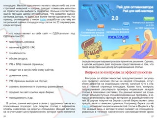 площадки.  Нельзя  однозначно  назвать  какую-либо  из  этих 
стратегий неверной — скорее, следует совмещать несколь-
ко стратегий или выбирать стратегию, больше соответству-
ющую  текущим  целям  оптимизатора.  Что  касается  оценки 
качества донора, то здесь все более-менее однозначно. На-
пример, оптимизатор с ником turtle разработал систему ин-
тегральной оценки площадок под статьи по 23 параметрам, 
среди которых: 


 • что  представляет  из  себя  сайт  —  СДЛ/сателлит  под 
СДЛ/сателлит/ГС;

     •   трастовость ресурса;

     •   наличие в ДМОЗ / ЯК;

     •   тематичность;

     •   объем ресурса;
                                                                определяющим параметром при принятии решения. Однако, 
     •   PR и ТИЦ главной страницы;                             в целом методика дает хорошее представление о том, что 
                                                                такое качественный донор для размещения статьи.
     •   входит ли в какую-либо сетку сайтов;
                                                                  Вопросы по контролю за эффективностью
     •   доменная зона;
                                                                   Контроль  за  эффективностью  предусматривает  регуляр-
     •   PR страницы выхода на статью;                          ную  проверку  наличия  статьи  на  каждой  площадке,  отсут-
                                                                ствия  запретов  на  индексацию  статей,  наличия  пути  к  ста-
     •   уровень вложенности страницы размещения;               тье  с  главной  страницы  площадки.  Кроме  того,  контроль 
                                                                подразумевает  регулярную  проверку  индексации  каждой 
     •   продает ли сайт ссылки через биржи;                    статьи  в  поисковых  системах.  На  данный  момент  не  суще-
                                                                ствует общедоступных специализированных программ, в ко-
     •   посещаемость и др.                                     торых реализованы функции контроля за размещением ста-
                                                                тей. В случае покупки на биржах статей биржа может сама 
   В целом, данная методика в связи с трудоемкостью ее ис-      предоставлять такие инструменты. Например, биржа статей 
пользования  подходит  для  покупки  статей  с  вариантом       Liex.ru проверяет индексацию каждой статьи в Яндексе и Гу-
оплаты  «навсегда» на дорогих площадках. Данная методи-         гле  каждый  день  и  автоматически  снимает  не  проиндекси-
ка не учитывает цену предложения, которая часто является        рованные  в  течение  назначенного  рекламодателем  срока 
56                                                                                                                           57
 