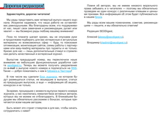 Дорогая редакция!                                                      Помня  об  авторах,  мы  не  имеем  никакого  морального 
                                                                    права  забывать  и  о  читателях  —  поэтому  мы  обязательно 
                                                                    проведем не один конкурс с различными клевыми и ценны-
  Здравствуйте, дорогие читатели!                                   ми призами. Вся информация об этом будет публиковаться 
                                                                    в нашем блоге.
   Мы рады представить вам четвертый выпуск нашего жур-
нала.  Искренне  надеемся,  что  наша  работа  не  оставляет          Мы рады  всем  вашим  пожеланиям,  советам,  рекоменда-
вас равнодушными. Мы благодарны всем, кто поддержива-               циям — пишите, и мы обязательно ответим!
ет нас, пишет  свои  замечания и рекомендации, ругает или 
хвалит — мы безмерно рады любому вашему вниманию!                     Редакция SEODigest,

   Пока  по  планете  шагает  кризис,  мы  не  опускаем  руки         Алексей (alexey@seodigest.ru), 
и продолжаем подбирать для вас интересные и актуальные 
материалы  из  всевозможных  сфер  —  будь  то  поисковая             Владимир (vladimir@seodigest.ru).
оптимизация, монетизация сайтов, схемы работы с партнер-
ками или easy-reading материалы про гаджеты и не только. 
Кризис для нас — лишь дополнительный стимул в стремле-
нии делать качественный и интересный журнал.

   Выпустив  предыдущий  номер,  мы  переключили  наше 
внимание  на  небольшие  функциональные  доработки  сай-
та  seodigest.ru.  Теперь  вы  можете  получать  уведомление 
по  e-mail  о  выпуске  нового  номера  и  подписаться  на  RSS. 
Также — добро пожаловать к нам в followers в Твиттере!

  В  том  числе  мы  сделали  блог  журнала,  на  котором  бу-
дут  размещаться  статьи,  не  вошедшие  в  выпуски,  статьи 
из предыдущих выпусков, а еще — информация об акциях, 
конкурсах и не только.

  За время, прошедшее с момента выпуска первого номера 
журнала, у нас накопилась немалая база активных авторов, 
которых  мы  не  можем  не  отблагодарить.  В  ближайшем  бу-
дущем мы обязательно расскажем о бонусах, которые при-
читаются всем нашим авторам. 

  Быть может это станет стимулом и для вас, чтобы начать 
сотрудничать с нами?
 