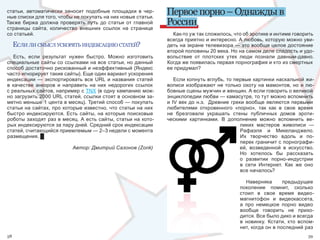 статьи,  автоматически  заносит  подобные  площадки  в  чер-
ные списки для того, чтобы не покупать на них новые статьи. 
                                                                  Первое порно – Однажды в
Также  биржа  должна  проверять  путь  до  статьи  от  главной 
страницы  сайта,  количество  внешних  ссылок  на  странице 
                                                                  России
со статьей.                                                         Как-то уж так сложилось, что об эротике и интиме говорить 
                                                                  всегда приятно и интересно. А любовь, которую можно уви-
     еслИ лИ смысл ускорять ИндексацИю статей?                    деть на экране телевизора — это вообще целое достояние 
                                                                  второй половины 20 века. Но на самом деле сладость и удо-
   Есть,  если  результат  нужен  быстро.  Можно  изготовить      вольствие  от  плотских  утех  люди  познали  давным-давно. 
специальные сайты со ссылками на все статьи, но данный            Когда же появилась первая порнография и кто из смертных 
способ достаточно рискованный и неэффективный (Яндекс             ее придумал? 
часто игнорирует такие сайты). Еще один вариант ускорения 
индексации  —  экспортировать  все  URL  и  названия  статей          Если копнуть вглубь, то первые картинки наскальной жи-
в  качестве  анкоров  и  направить  на  них  недорогих  ссылок    вописи изображают не только охоту на мамонтов, но и лю-
с реальных сайтов, например с TNX (в одну кампанию мож-           бовные сцены мужчин и женщин. А если говорить о великой 
но загрузить 2000 URL статей, ссылки стоят в основном за-         энциклопедии любви — камасутре, то тут можно вспомнить 
метно меньше 1 цента в месяц). Третий способ — покупать           и  IV  век  до  н.э.    Древние  греки  вообще  являются  первыми 
статьи на сайтах, про которые известно, что статьи на них         любителями  откровенного  «порно»,  так  как  в  свое  время 
быстро  индексируются.  Есть  сайты,  на  которые  поисковые      не  брезговали  украшать  стены  публичных  домов  эроти-
роботы заходят раз в месяц. А есть сайты, статьи на кото-         ческими  картинками.  В  дополнение  можно  вспомнить  ве-
рых индексируются за пару дней. Средний срок индексации                                                ликих  мастеров  живописи  — 
статей, считающийся приемлемым — 2–3 недели с момента                                                  Рафаэля  и  Микеланджело. 
размещения. █                                                                                          Их  творчество  вдоль  и  по-
                                                                                                       перек граничит с порнографи-
                            Автор: Дмитрий Сазонов (Zonk)                                             ей,  возведенной  в  искусство. 
                                                                                                       Но  хотелось  бы  рассказать 
                                                                                                      о  развитии  порно-индустрии 
                                                                                                       в  сети  Интернет.  Как  же  оно 
                                                                                                       все началось? 

                                                                                                       Наверняка      предыдущее 
                                                                                                    поколение  помнит,  сколько 
                                                                                                    стоил  в  свое  время  видео-
                                                                                                    магнитофон  и  видеокассета, 
                                                                                                    а  про  немецкое  порно  видео 
                                                                                                    вообще  говорить  не  прихо-
                                                                                                    дится. Все было дико и всегда 
                                                                                                    в  новинку.  Кстати,  кто  вспом-
                                                                                                    нит, когда он в последний раз 
58                                                                                                                                  59
 