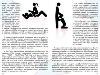 видел  видеомагнито-                                                                                Как  только  Интернет  стал  до-
фон?  Но  время  шло                                                                             ступен  для  обычных  пользова-
и  вот  за  окном  новая                                                                         телей,  народ  стал  обменивать-
эпоха,  когда  можно                                                                             ся  фотками  с  голыми  тетками. 
все  увидеть,  а  если                                                                           Позднее, когда средняя скорость 
повезет  и  потрогать.                                                                           передачи  данных  по  всемирной 
И  теперь  мы  смело                                                                             сети выросла в разы — пользова-
говорим  на  нашем                                                                               тели стали передавать и хранить 
языке,  постоянно  ис-                                                                           на компьютерах видеофайлы.
кушенных и суетливых 
пользователей  и  по-                                                                               Ход  событий  с  того  времени 
требителей.  Нам  всег-                                                                          значительно  ускорил  свои  шаги 
да нужно что-то новое,                                                                           в  сторону  великого  прогресса. 
а  лучше  запретное.                                                                             Стали  оявляться  ервые  амеры, 
                                                                                                        п            п      к
В данной статье хочется осветить эволюцию эротики и пор-                                         мобильные телефоны, а за ними 
но  в  Интернет.  Мы  поговорим  о  первых  эротических  фото                                    и порно-продукция. Можно также 
и о самых современных веб-камерах и сексе по телефону.                                           упомянуть  об  Интернет-путанах, 
С чего все начиналось, и чем мы наслаждаемся сегодня?                                            которые и по сей день пользуют-
                                                                                                 ся  спросом  в  больших  городах. 
  А появилось все однажды в Америке, месте, которое се-                                          Но,  опять-таки,  это  развлечение 
годня  мы  смело  и  немного  завистливо  называем  буржуне-                                     не для масс. Еще пару лет спустя 
том. Например, журнал Playboy вышел в далеком 1953 году,                                         на арену вышла огромная масса 
но до нас он дошел спустя десятилетия. Мы же, пока порно-                                        порно-видео, чем мы и питаемся 
индустрия  медленно  вставала  на  ноги  в  далеких  Штатах,                                     по сей день. 
осваивали космос и с большим интересом слушали о всем 
запретном в далеких заморских странах.                                 Теперь, чтобы «спустить пар» мужское население Земли 
                                                                     избавилось от привычки фантазировать и придумывать эро-
   В  1991  году  Европейская  лаборатория  физиков  под  на-        тические  видения  и  быстро  мутировало  в  категорию  «дро-
званием  CERN  создает  глобальный  гипертекстовый  про-             черов».  Согласно  статистике,  каждый  мужчина,  имеющий 
ект  —  WWW  —  World  Wide  Web.  Уже  в  то  время  появля-        доступ в Интернет заходит на порносайт, а каждый третий 
ются  первые  компьютерные  вирусы.  Спустя  несколько  лет          заходит  туда  регулярно.  Вот  так  и  образовалось  поле  для 
рождаются первые зачатки порно и эротики. Сначала было               чеканки золотых монет. Дам мы трогать не будем, хотя они 
яйцо…ой, простите, фото с обнаженными девушками, и со-               и составляют 15% пользователей сайтов с «клубничкой».
стоятельное население планеты стало открывать для себя 
новые  горизонты  удовольствий.  Фото  с  голыми  девицами             На фоне всех этих радостных событий стали появляться 
вызвало настоящий бум и на этом почти сразу стали зара-              различные сервисы, которые «ковали деньгу», обеспечивая 
батывать деньги. Говорить о точной дате появления порно              клиентов порно-видео. Сегодня в том же рунете самым по-
в  Интернет  не  приходится,  так  как  никто  этого  не  зафикси-   пулярным способом монетизации трафика являются адалт 
ровал, но догадаться не сложно.                                      партнерские  программы.  Естественно,  что  все  эти  идеи 
60                                                                                                                                61
 