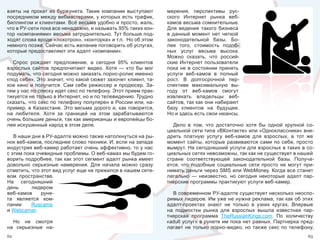 взяты  на  прокат  из  буржунета.  Такие  компании  выступают        мерения,  перспективы  рус-
посредником между вебмастерами, у которых есть трафик,               ского  Интернет  рынка  веб-
биллингом и клиентами. Всё весьма удобно и просто, жаль,             камов весьма сомнительные. 
что в РУ-сети пока все ненадежно, и называть 95% таких кон-          Для  ведения  такого  бизнеса 
тор «компаниями» весьма затруднительно. Тут больше под-              в  данный  момент  нет  четкой 
ходят слова вроде «лохотрон», «конторка» и т.п.  Но об этом          законодательной  базы.  Бо-
немного позже. Сейчас есть желание поговорить об услугах,            лее  того,  стоимость  подоб-
которые предоставляют эти адалт «компании».                          ных  услуг  весьма  высока. 
                                                                     Можно  сказать,  что  россий-
  Спрос  рождает  предложение,  а  сегодня  95%  клиентов            ские  Интернет  пользователи 
взрослых  сайтов  предпочитают  видео.  Хотя  —  кто  бы  мог        пока  не  в  состоянии  принять 
подумать, что сегодня можно заказать порно-ролик именно              услуги  веб-камов  в  полный 
«под себя». Это значит, что какой сюжет захочет клиент, та-          рост.  В  долгосрочной  пер-
кое  кино  и  получится.  Сам  себе  режиссер  и  продюсер.  За-     спективе  максимальную  вы-
тем у нас по списку идет секс по телефону. Этот прием прак-          году  от  веб-камов  смогут 
тикуется не только в Интернет, но и по телевидению. Трудно           извлекать  владельцы  веб-
сказать, что секс по телефону популярен в России или, на-            сайтов, так как они набирают 
пример,  в  Казахстане.  Это  весьма  дорого  и,  как  говорится,    базу  клиентов  на  будущее. 
на  любителя.  Хотя  за  границей  на  этом  зарабатываются          Но и здесь есть свои нюансы. 
очень большие деньги, так как американцы и европейцы бо-
лее искушенный народ в этом деле.                                      Дело  в  том,  что  достаточно  хотя  бы  одной  крупной  со-
                                                                     циальной сети типа «ВКонтакте» или «Одноклассники» вне-
   В наши дни в РУ-адалте можно также натолкнуться на ры-            дрить  платную  услугу  веб-камов  для  взрослых,  в  тот  же 
нок веб-камов, последнее слово техники. И, если на западе            момент  сайты,  которые  развиваются  сами  по  себе,  просто 
индустрия веб-камер работает очень эффективно, то у нас              вымрут. На сегодняшний услуги для взрослых в таких в со-
с этим пока очевидные проблемы. О веб-камах мы будем го-             циальных сетях невозможны, так как не существует в нашей 
ворить подробнее, так как этот сегмент адалт рынка имеет             стране  соответствующей  законодательной  базы.  Получа-
довольно  серьезные  намерения.  Для  начала  можно  сразу           ется,  что  подобные  социальные  сети  просто  не  могут  при-
отметить, что этот вид услуг еще не прижился в нашем сете-           нимать деньги через SMS или WebMoney. Когда все станет 
вом  пространстве.                                                   легально  —  неизвестно,  но  сегодня  некоторые  адалт  пар-
На  сегодняшний                                                      тнерские программы практикуют услуги веб-камер.
день      лидером 
веб-камов  руне-                                                       В современном РУ-адалте существует несколько неоспо-
та  является  ком-                                                   римых лидеров. Им уже не нужна реклама, так как об этих 
пании     Ruscams                                                    адалт-проектах  знают  не  только  в  узких  кругах.  Впервые 
и Webcamer.                                                          на  подмостки  рынка  для  взрослых  вышла  известная  пар-
                                                                     тнерская  программа  TheRussianKings.com.  По  количеству 
  Но  не  смотря                                                     «adult услуг» в рунете им пока нет равных. Партнерка пред-
на  серьезные  на-                                                   лагает  не  только  порно-видео,  но  также  секс  по  телефону, 
62                                                                                                                                63
 