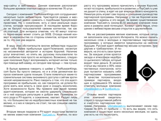 wap-сайты  и  веб-камеры.  Данная  компания  располагает           расту  эту  программу  можно  причислить  к  внукам  Королей, 
большим архивом платных сайтов в количестве 76 штук.               но вот по отдаче, прибыльности и развитии — TopCash.ru уже 
                                                                   не дышит в спину, а идет на шаг впереди своего конкурента. 
   Сегодня с компанией TheRussianKings.com сотрудничают            Немалую роль играет сам подход и отношение руководства 
несколько  тысяч  вебмастеров.  Чувствуется  размах  и  мас-       партнерской программы. Например, у тех же Королей всем 
штаб,  который  можно  сравнить  с  подобными  буржуйскими         заправляют  админы  и  это  видно.  За  время  существования 
проектами.  Но,  к  сожалению,  есть  и  свои  реальные  недо-     компании  TopCash.ru  (около  9–10  месяцев)  компания  пока-
статки,  которые  прогрессируют.  В  последнее  время  Коро-       зала и развила свой потенциал. Конверт здесь выше, отно-
ли  не  балуют  пользователей  свежим  контентом,  так  как        шение к вебмастерам весьма открытое и дружелюбное.
он  платный.  Для  интереса  отметим,  что  40  минут  платно-
го  порно-видео  может  стоить  до  500$.  Отсюда  низкий  кон-       Мы  не  рассматриваем  мелкие  компании,  которые  сегод-
верт и недовольства со стороны клиентов, которые платят            ня заполонили зону русского Интернета. Но можно сказать 
за то, что они уже видели.                                         несколько  слов  о  молодых  и  перспективных  партнерских 
                                                                   программах,  у  которых  имеются  предпосылки  на  светлое 
  В  виду  этих  обстоятельств  многие  вебмастера  подыски-       будущее. Русский адалт вебмастер весьма осторожен, при-
вают  себе  более  прибыльные  адалт?компании,  несмотря           дирчив  и  требователен.  И  по-
на  несомненный  авторитет  и  историю  Королей.  Наличие          верьте, на это есть свои причи-
услуг  впечатляет,  но  опять  же,  русскому  пользователю  та-    ны. За каждым углом кроется 
кое изобилие пока просто не интересно. Возможно, следую-           засада и атмосфера недобро-
щие поколения будут воспринимать интернет-интим только             го цыганского табора, который 
при помощи веб-камер, но сегодня чем проще — тем лучше.            ворует  твои  деньги.  В  начале 
                                                                   статьи мы писали о 95% нека-
   В  былые  времена  говорить  о  шейве  у  TheRussianKings.      чественных  лохотронов,  кото-
com  было  бы  просто  смешно,  но  и  в  этом  деликатном  во-    рые  пытаются  называть  себя 
просе компания сдала позиции. Стали появляться какие-то            партнерскими  программами. 
сомнительные системы анонимного доступа к сайтам эроти-            В  качестве  положительного 
ческой направленности. Рано говорить о том, что эта адалт-         примера  партнерок,  входя-
программа не прибыльная, но, как говорится, не успели Ко-          щих  в  оставшиеся  5%  можно 
роли  взять  всю  власть  в  свои  руки  и  создать  монополию.    отметить  молодые  компанию 
Хотя  возможности  были.  Мы  привели  вам  яркий  пример          Ultimatecash.ru и SunBucks.ru.
адалт-компании,  которая  не  смогла  удержать  сложившую-
ся  о  ней  хорошую  репутацию  и  доброе  имя.  Примеров  та-        Отзывы  многих  партнеров 
кого рода в РУ-адалте, к сожалению, хватает. Радует лишь           этих  компаний  свидетель-
то, что большинство из недобросовестных компаний не так            ствуют о продуктивной работе 
велико, и о них и говорить не стоит, так как слишком «мелко        и  «чистоте»  партнерских  про-
плавают».                                                          грамм.  Например,  Ultimatecash.ru  выплачивает  своим  пар-
                                                                   тнерам  по  90%  от  прибыли  —  то  есть  мы  видим,  что  хоть 
  Вторым  явным  лидером  в  РУ-адалт  индустрии  является         компания  и  существует  всего  несколько  месяцев,  но  здесь 
не  менее  известная  компания  TopCash.ru.  Конечно,  по  воз-    уже есть на что посмотреть.
64                                                                                                                               65
 