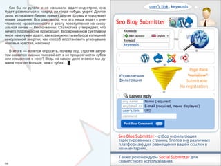 Как  бы  ни  ругали  и  не  называли  адалт-индустрию,  она 
будет развиваться и навряд ли когда-нибудь умрет. Другое 
дело, если адалт-бизнес примет другие формы и придумает 
новые  решения.  Все  разговоры,  что  эта  ниша  ведет  к  уни-
чтожению  нравственности  и  росту  преступлений  на  сексу-
альной почве — беспочвенны. Статистика утверждает, что 
ничего подобного не происходит. В современном суетливом 
мире нам нужен адалт, как возможность выброса излишней 
сексуальной  энергии,  как  способ  восстановить  угаснувшие 
половые чувства, наконец!

  В  итоге  —  хочется  спросить,  почему  под  строгим  запре-
том оказался именно половой акт, а не процесс чистки зубов 
или ковыряния в носу? Ведь на самом деле о сексе мы ду-
маем гораздо больше, чем о зубах… █




66                                                                 67
 