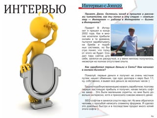 ИНТЕРВЬЮ   Интервью с Jonn22
             Привет, Джон. Оглянись назад в прошлое и расска-
           жи читателям, как ты попал в эту струю — компью-
           тер — Интернет — работа в Интернете — бизнес
           в Интернете?

              Привет!  В  Интер-
           нет  я  пришел  в  конце 
           2002  года.  Как  и  мно-
           гие  искатели  прибыли 
           онлайн  в  те  времена, 
           пытался  зарабатывать 
           на  Spedia  и  подоб-
           ных  системах,  но  бы-
           стро  понял,  что  толку 
           от  этого  не  будет.  Соз-
           дал  пару  сайтов  для 
           себя, занялся их раскруткой, и у меня неплохо получилось, 
           несмотря на полное отсутствие опыта.

              Как заработал первые деньги в Сети? Кем начинал
           в онлайн-бизнесе?

              Пожалуй,  первые  деньги  я  получил  не  очень  честным 
           путем:  нашел  обменник,  где  курс  доллара  к  евро  был  1:1, 
                                                                            
           ну, собственно, я вывел все деньги за несколько часов :)

             Трудно подобную махинацию назвать заработком, поэтому 
           первую настоящую прибыль я получил, начав писать софт 
           на  заказ…  Это  были  маленькие  скрипты,  но  мне  было  до-
           вольно интересно, хотя и приносило совсем немного денег.

             SEO-софтом я занялся спустя пару лет. Ко мне обратился 
           человек с просьбой написать спамилку форумов. Я сделал 
           это довольно быстро и в последствии продал много копий 
           этого софта :)

68                                                                      69
 