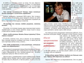 В  2005-м  я  случайно  попал  на  Umax.  Ко  мне  обратил-                                                      кая  у  тебя  репу-
ся  человек  с  заказом  на  спамилку  гостевых,  и  в  разговоре                                                   тация  —  все  же 
он сказал: «Umax выплаты задерживает», ну, я и заинтере-                                                            в Интернете про-
совался…  Таким  образом,  я  окунулся  в  мир  черного  SEO,                                                       ще  надо  быть. 
в мир дорвеев.                                                                                                      Там,  где  в  реале 
                                                                                                                    уже  бьют  мор-
  Чем сейчас занимаешься? Каковы твои основные                                                                      ду,  в  Интерне-
бизнес-проекты и источники заработка?                                                                               те      переходят 
                                                                                                                    на «Вы»…
   Сейчас  занимаюсь  продажей  SEO-софта.  Как  готового, 
так и на заказ. Посмотреть наши продукты можно на сайте                                                             В  дорвейщи-
http://www.jonn22.com  С  2004  года  проделана  огромная  ра-                                                   ках  раздражают 
бота, у нас масса благодарных клиентов.                                                                          пальцы  веером. 
                                                                                                                 Очень  многие 
  По-твоему, ты несешь людям разумное, светлое,                      себя  считают,  пупом  мира.  Особенно  если  зарабатывают 
вечное?                                                              1000 $ в сутки, хотя пришел в онлайн-бизнес год назад. Это 
                                                                     нереально поднимает самооценку. Вот только надо трезво 
   Я считаю, что полезен людям, ведь я многим помог начать           понимать,  что  вечно  такое  продолжаться  не  может,  и  себя 
зарабатывать  в  сети.  Очень  приятно,  когда  стучат  в  аську     надо оценивать трезво, врать себе нельзя.
и хвастаются новыми покупками.
                                                                         Ну и больше всего раздражает нежелание работать. Есть 
  Джон, когда начнешь делать белые проекты? Есть                      большая  категория  людей,  которым  я  готов  платить  огром-
такое в планах?                                                                                  ные  деньги,  но  видимо  они  счи-
                                                                                                 тают,  что  сидеть  и  ничего  не  де-
  В  планах,  конечно,  есть,  есть  и  мысли,  но  нет  времени. 
                                                                     «8 из 10                    лать  для  них  лучше.  Из-за  таких 
Мои  текущие  проекты  отнимают  все  силы,  а  найти  достой-       программистов «горе-работников»  страдают  все. 
ного партнера сейчас очень сложно…                                                               Я  люблю  повторять,  «8  из  10  про-
                                                                     не хотят                    граммистов  не  хотят  работать», 
 Что тебя раздражает в пользователях, оптимиза-                                                  но  касается  это  не  только  их.  На-
торах или дорвейщиках?                                               работать»                   пример,  недавно  у  меня  сорвался 
                                                                                                 проект,  который  через  пару  ме-
   Меня немного раздражает форум Searchengines из-за при-                                        сяцев  уже  приносил  бы  прибыль 
нятых норм поведения. Все такие важные, все на «Вы» друг              в  100  000  рублей,  но  партнер  решил  забить  на  это  дело, 
к другу, обращение на «ты», вообще дурной тон… За репу-               а у меня пока нет времени.
тацию все трясутся. Мне не понять этого.
                                                                        В последнее время Яндекс вводит все больше санк-
  Другое дело у дорвейщиков и адалт-вебмастеров. Яркий                ций. Черное SEO обречено на гибель?
пример: крутоп. Форум, где нет норм и правил. Если человек 
не прав, ему это объяснят, и там все равно, кто есть кто и ка-          Черное  SEO  обречено  на  видоизменение.  Оно  не  умрет, 
70                                                                                                                                   71
 