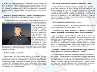 я  верю,  что  пока  существуют  поисковики,  будут  существо-         Где легче заработать онлайн — у нас или у них?
вать  и  дорвеи.  Просто  сильно  поменяются  схемы  работы. 
Да и вообще, я верю, что поисковикам даже немного выгод-                С  одной  стороны  Яндекс  проще  Google.  Но  с  другой  — 
ны дорвеи. К примеру, когда в топ-10 семьдесят процентов             не  все  так  очевидно.  Я  вижу  людей,  которые  приходят  ра-
выдачи  забито  дорами,  люди  охотнее  кликают  на  платные         ботать с Google, и у них это успешно получается. Но так же 
блоки.                                                               я  вижу  людей,  которые  пытаются  работать  с  Яндексом, 
                                                                     и у них нет результатов. Думаю, что главное — это личные 
  Много ли времени уходит у тебя в день на работу?                   качества,  усидчивость,  тип  мышления,  интеллект.  Считаю, 
Делаешь ли выходные, устраиваешь ли отпуска?                         что если человек поставит цель, то нет особенной разницы, 
                                                                     где он будет зарабатывать…
  Обычно я работаю с часу дня до семи вечера, потом уез-
жаю по делам и возвращаюсь часов в десять-одиннадцать,                 Мечта каждого дорвейщика — это…
                                     и  часов  до  четырех-
                                     пяти  утра  нахожусь              Затрудняюсь ответить. У каждого дорвейщика, как и у каж-
                                     в  Сети.  Много  это            дого нормального человека, мечта своя.
                                     или  мало  —  судить 
                                     не  мне.  Было  вре-              Хватает ли у тебя времени на блоги и форумы?
                                     мя, когда я работал             В каких форумах участвуешь, какие блоги читаешь?
                                     с  9  утра  до  4  ночи 
                                     каждый  день.  Это                 Да,  на  форумы  уделяю  время,  чтобы  быть  в  курсе  со-
                                     было  отличное  вре-            бытий.  Рекомендую  к  прочтению  форумы  umaxforum.com, 
                                     мя!  Покупал  на  сут-          gofuckbiz.com, armadaboard.com Раз в месяц стараюсь почи-
                                     ки несколько плиток             тать SEO-блоги. Обычно открываю один, и дальше по ссыл-
                                     шоколада  и  рабо-              кам в постах перехожу на десятки других. В блогах иногда 
                                     тал  как  папа  Карло.          пишут ну очень интересные вещи. Свой блог не веду — нет 
Выходных нет вообще. Иногда по праздникам, или когда со-             времени, да и вообще я не многословный обычно.
всем устану, делаю себе отдых на сутки: отсыпаюсь и тупо 
ничего не делаю.                                                       Были ли у тебя учителя на первых этапах работы?
                                                                     Какие уроки ты извлек от общения с ними?
     В Рунете деньги есть?
                                                                       В самом начале работы с дорвеями у меня был учитель — 
   Безусловно,  в  Рунете  денег  много,  не  столько  сколько       мой клиент. Он рассказал, как правильно создавать дорвеи, 
«у  них»,  конечно,  но  тем  не  менее.  Тем  более  у  русского    как  правильно  спамить,  как  искать  хорошие  базы.  Я  очень 
Интернета  большие  перспективы,  постоянно  открываются             ему благодарен. А вообще — я извлек очень многое из об-
новые  партнерки,  появляются  новые  методы  монетизации            щения с людьми, всем им огромное спасибо. Правда сейчас 
трафика.  Но  у  буржуев  денег  конечно  больше:  я  лично  ви-     мне кажется, что найти бесплатного наставника очень слож-
дел суточный доход одного дорвейщика размером в 30.000$,             но! Зачем кому-то рассказывать секреты конкуренту?
но говорят, что это не рекорд.

72                                                                                                                               73
 