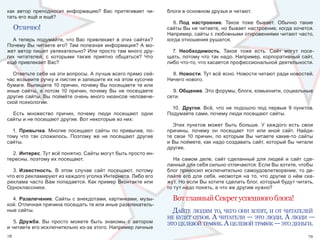 как  автор  преподносит  информацию?  Вас  притягивает  чи-        блоги в основном друзья и читают.
тать его ещё и ещё?
                                                                      6. Под настроение.  Такое  тоже  бывает.  Обычно  такие 
     отлИчно!                                                      сайты Вы не читаете, но бывает настроение, когда хочется. 
                                                                   Например, сайты с любовными откровениями читают часто, 
  А  теперь  подумайте,  что  Вас  привлекает  в  этих  сайтах?    когда отношения рушатся.
Почему Вы читаете его? Там полезная информация? А мо-
жет автор пишет увлекательно? Или просто там много дру-              7.  Необходимость.  Такое  тоже  есть.  Сайт  могут  посе-
гих  читателей,  с  которыми  также  приятно  общаться?  Что       щать, потому что так надо. Например, корпоративный сайт, 
ещё привлекает Вас?                                                либо что-то, что касается профессиональной деятельности.

  Ответьте себе на эти вопросы. А лучше всего прямо сей-             8. Новости. Тут всё ясно. Новости читают ради новостей. 
час возьмите ручку и листик и запишите их на этом кусочке          Ничего нового.
бумаге. Выпишите 10 причин, почему Вы посещаете те или 
иные  сайты,  а  потом  10  причин,  почему  Вы  не  посещаете       9. Общение. Это форумы, блоги, комьюнити, социальные 
другие  сайты.  Вы  поймёте  очень  много  нюансов  человече-      сети. 
ской психологии.
                                                                     10.  Другое.  Всё,  что  не  подошло  под  первые  9  пунктов. 
  Есть  множество  причин,  почему  люди  посещают  одни           Подумайте сами, почему люди посещают сайты.
сайты и не посещают другие. Вот некоторые из них:
                                                                      Этих  пунктов  может  быть  больше.  У  каждого  есть  свои 
  1.  Привычка.  Многие  посещают  сайты  по  привычке,  по-       причины,  почему  он  посещает  тот  или  иной  сайт.  Найди-
тому  что  так  сложилось.  Поэтому  же  не  посещают  другие      те  свои  10  причин,  по  которым  Вы  читаете  какие-то  сайты 
сайты.                                                             и Вы поймете, как надо создавать сайт, который бы читали 
                                                                   другие.
  2. Интерес. Тут всё понятно. Сайты могут быть просто ин-
тересны, поэтому их посещают.                                         На  самом  деле,  сайт  сделанный  для  людей  и  сайт  сде-
                                                                   ланный для себя сильно отличаются. Если Вы хотите, чтобы 
  3. Известность.  В  этом  случае  сайт  посещают,  потому        блог  приносил  исключительно  самоудовлетворение,  то  де-
что его рекламируют из каждого уголка Интернета. Либо его          лайте  его  для  себя,  несмотря  на  то,  что  другие  о  нём  ска-
реклама часто Вам попадается. Как пример Вконтакте или             жут. Но если Вы хотите сделать блог, который будут читать, 
Одноклассники.                                                     то тут надо понять, а что же другим нужно?

  4.  Развлечение. Сайты с анекдотами, картинками, музы-             Вот главный Секрет успешного блога!
кой. Отличная причина посещать те или иные развлекатель-
ные сайты.                                                           дайте людям то, чего онИ хотят, И от чИтателей
                                                                   не будет отбоя. а чИтателИ — это людИ. а людИ —
   5. Дружба.  Вы  просто  можете  быть  знакомы  с  автором       это целевой трафИк. а целевой трафИк — это деньгИ.
и читаете его исключительно из-за этого. Например личные 
78                                                                                                                                 79
 