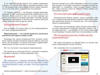 И  тут  неважно,  как  Вы  будете  этот  трафик  превращать    блогов и внедрить их у себя. Например, если кто-то устраи-
в  деньги.  Это  может  быть  просто  продажа  рекламы  с  бло-   вает конкурс, на который «слетается» огромное количество 
га. Рекламодателям очень важно, сколько людей приходят            аудитории,  то  подумайте,  какой  конкурс  можете  сделать 
на тот или иной сайт и с какой целью они приходят.                Вы,  чтобы  получить  такой  же  эффект?  Какие  приёмы  при 
                                                                  этом делают другие?
  Тут  правило  простое  —  чем  больше  целевой  аудитории 
приходит на сайт, тем больше денег Вы заработаете. А осо-           Тут есть ещё один небольшой секрет
бенность  блога  состоит  в  том,  что  на  него  приходит  до-
вольно много именно целевой аудитории. Поэтому, многие              Русскоязычным  блогам  намного  проще  пробивать  себе 
партнёрские  программы  на  блогах  дают  намного  больший        путь. Сегодня в англоязычном интернете существует огром-
доход, нежели на многих других сайтах.                            ное  количество  блогов  по  тысячам  ниш.  Эти  ниши  можно 
                                                                  запросто моделировать.
     Как применить Секрет?
                                                                    Посмотрите на популярные сайты в Рунете. Вконтакте — 
  Это не сложно. Тут нужно пойти по пути моделирования.           это  клон  популярного  на  Западе  Facebook,  Новости  2.0  — 
Что такое путь моделирования?                                     это Digg, Мой круг — это MySpace. И это только самые име-
                                                                  нитые примеры. А менее известных клонов вообще тысячи.
  Моделирование — это способ применить различные
успешные шаги других людей у себя.                                  Что мы делаем для того, чтобы сделать
                                                                  успешный блог?
  Например,  Вы  нашли  интересный  блог,  который  читает 
много людей, который интересен другим и Вам он тоже нра-
вится.  Вы  понимаете,  что  автор  этого  блога  зарабатывает      Мы  ищем  популярные  на  Западе  блоги  по  нужной  нам 
немало денег на нём. Но как он это делает?                        нише и моделируем их успех в Рунете.

     Вот тут и вступает в ход принцип моделирования.                Вот, например, блог по копирайтингу:

   Вы  смотрите  на  успешные  блоги  и  начинаете  повторять 
те приёмы и «фишки», которые применяют они.

     Внимание!
  не копИровать, а Именно повторять. прИчём по-
вторять сначала, потому что то, что работает у сИль-
но раскрученного блога, не факт, что будет работать
у вас.

     Задача моделирования — найти успешные шаги у других 
80                                                                                                                            81
 