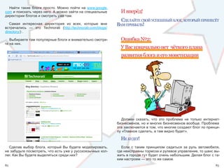 Найти  такие  блоги  просто.  Можно  пойти  на  www.google.
com и поискать через него. А можно зайти на специальные            И вперёд!
директории блогов и смотреть уже там.
                                                                   сделайте свой успешный блог, который прИнесёт
   Самая  интересная  директория  из  всех,  которые  мне        вам прИбыль!
встречались  —  это  Technorati  (http://technorati.com/blogs/
directory/) . 

   Выбираете там популярные блоги и внимательно смотри-            Ошибка №2:
те на них.
                                                                   У Вас изначально нет чёткого плана
                                                                   развития блога и его монетизации




                                                                    Должен  сказать,  что  это  проблема  не  только  интернет-
                                                                 бизнесменов, но и многих бизнесменов вообще. Проблема 
                                                                 эта заключается в том, что многие создают блог по принци-
                                                                 пу «Главное сделать, а там видно будет».

                                                                   не будет!
  Сделав  выбор  блога,  который  Вы  будете  моделировать,        Если  с  таким  принципом  садиться  за  руль  автомобиля, 
не забудьте посмотреть, что есть уже у русскоязычных кол-        где неисправны тормоза и рулевое управление, то шанс вы-
лег. Как Вы будете выделяться среди них?                         жить в городе тут будет очень небольшим. Делая блог с та-
                                                                 ким настроем — это то же самое.
82                                                                                                                          83
 