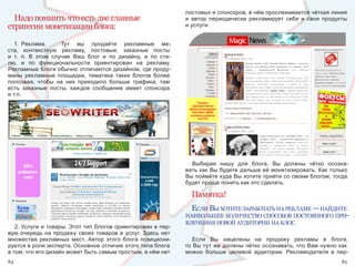 постовых и спонсоров, в нём прослеживается чёткая линия 
  Надо помнить что есть две главные                                   и  автор  периодически  рекламирует  себя  и  свои  продукты 
стратегии монетизации блога:                                          и услуги.


   1.  Реклама.    Тут  вы  продаёте  рекламные  ме-
ста,  контекстную  рекламу,  постовые,  заказные  посты 
и  т.  п.  В  этом  случае  Ваш  блог  и  по  дизайну,  и  по  сти-
лю,  и  по  функциональности  ориентирован  на  рекламу. 
Рекламные блоги обычно отличаются дизайном, где проду-
маны  рекламные  площадки,  тематика  таких  блогов  более 
попсовая,  чтобы  на  них  приходило  больше  трафика,  там 
есть  заказные  посты,  каждое  сообщение  имеет  спонсора 
и т.п.




                                                                        Выбирая  нишу  для  блога,  Вы  должны  чётко  осозна-
                                                                      вать как Вы будете дальше её монетизировать. Как только 
                                                                      Вы поймёте куда Вы хотите прийти со своим блогом, тогда 
                                                                      будет проще понять как это сделать.

                                                                        Памятка!
                                                                        еслИ вы хотИте заработать на рекламе — найдИте
                                                                      наИбольшее колИчество способов постоянного прИ-
                                                                      влеченИя новой аудИторИИ на блог.
   2. Услуги и товары. Этот тип блогов ориентирован в пер-
вую  очередь  на  продажу  своих  товаров  и  услуг.  Здесь  нет 
множества  рекламных  мест.  Автор  этого  блога  позициони-             Если  Вы  нацелены  на  продажу  рекламы  в  блоге, 
руется в роли эксперта. Основное отличие этого типа блога             то Вы тут же должны чётко осознавать, что Вам нужно как 
в том, что его дизайн может быть самым простым, в нём нет             можно  больше  целевой  аудитории.  Рекламодателя  в  пер-
84                                                                                                                              85
 