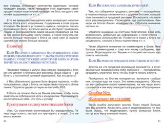 вую  очередь  интересует  количество  аудитории,  которая               еслИ вы собралИсь занИматься рекламой
посещает  ресурс,  также  география  этой  аудитории,  какой 
процент новых посетителей приходит на блог, как долго они               Тем, кто собирается продавать рекламу — постарайтесь 
на нём задерживаются и т. п.                                          в первую очередь ознакомиться с другими блогами, которые 
                                                                      тоже занимаются продажей рекламы. Посмотрите, кто явля-
   В то же время рекламодателя мало интересует наполня-               ется  рекламодателем.  Посмотрите,  где  расположены  бан-
емость блога и его содержание. Содержание в этом случае               неры  на  блогах  Ваших  «конкурентов».  Обратите  внимание 
вторично. Вы можете устраивать шумихи, скандалы, писать               сколько их.
откровенную попсу, ругаться матом и это будет привлекать 
людей. А рекламодателю самое важное показаться на гла-                  Обратите  внимание  на  счётчики  посетителей.  Если  есть 
за как можно большему числу людей, а также получить как               возможность  добраться  до  информации  о  посетителях  — 
можно  больше  переходов  с  блога  на  свой  сайт  (в  идеале        обязательно используйте её. Посмотрите какая у блога по-
сделать как можно больше продаж).                                     сещаемость, сколько у блога подписчиков и т. п.

     Памятка!                                                           Также  обратите  внимание  на  комментарии  в  блоге.  Чем 
                                                                      больше  комментариев  к  тому  или  иному  сообщению,  тем 
  еслИ вы хотИте заработать на продвИженИИ себя                       лучше. Моделируйте это. Видимо что-то действительно «це-
И своИх товаров ИлИ услуг — выработайте стратегИИ                     пляет» читателей.
работы с существующей аудИторИей блога И орИен-
тИруйтесь на постоянных чИтателей.
                                                                        еслИ вы решИлИ продавать своИ товары И услугИ
                                                                        Для тех же, кто продажей рекламы не занимается, а хочет 
  Продавая товары и услуги, Вам нельзя «раздувать» блог,              заниматься продвижением себя любимого — постарайтесь 
как это делают с блогами для рекламы. Ваша задача — ра-               продумать стратегию того, что Вы будете писать в блоге.
ботать с постоянной целевой аудиторией. Как это делать?
                                                                        Пройдитесь  по  блогам  конкурентов,  выпишите  сообще-
  У Вас обязательно должна быть форма подписки, чтобы                 ния, которые идут на «ура». Это легко определить. Обычно 
пользователь, уйдя с блога, не переставал получать обнов-             на эти сообщения много комментариев, на них чаще всего 
ления. Подписка делается через e-mail либо RSS.                       ссылаются и они могут находиться в разделе «Популярные».

  В блоге не должно быть не Вашей рекламы, чтобы поль-                  Ошибка №3:
зователь не соблазнился уйти к конкурентам. Рекламируйте 
исключительно себя. Это путь к успеху!                                  «Вляпаться» не в ту нишу
     Приступаем к плану монетизации блога                               Такую  ошибку  допускают  многие.  Таких  людей  больше, 
                                                                      чем Вы думаете. Когда речь шла о моделировании, то там 
  Итак.  Со  стратегией  монетизации  Вы  определились.  Те-          была  мысль,  что  моделировать  нужно  успешные  блоги, 
перь  надо  понять,  как  всё  это  претворить  в  жизнь.  Это  на-   но тут есть ма-а-аленький нюанс.
много важнее.
86                                                                                                                              87
 