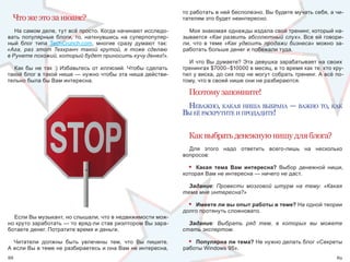 то работать в ней бесполезно. Вы будете мучать себя, а чи-
  Что же это за нюанс?                                              тателям это будет неинтересно.

   На самом деле, тут всё просто. Когда начинают исследо-             Моя знакомая однажды издала свой тренинг, который на-
вать  популярные  блоги,  то,  наткнувшись  на  суперпопуляр-       зывается «Как развить абсолютный слух». Все ей говори-
ный  блог  типа  TechCrunch.com,  многие  сразу  думают  так:       ли,  что  в  теме  «Как удвоить продажи бизнеса»  можно  за-
«Ага, раз этот Техкранч такой крутой, я тоже сделаю                 работать больше денег и побежали туда.
в Рунете похожий, который будет приносить кучу денег!».
                                                                      И  что  Вы  думаете?  Эта  девушка  зарабатывает  на  своих 
  Как  бы  не  так  :)  Избавьтесь  от  иллюзий.  Чтобы  сделать    тренингах $7000–$10000 в месяц, в то время как те, кто кру-
такой блог в такой нише — нужно чтобы эта ниша действи-             тил у виска, до сих пор не могут собрать тренинг. А всё по-
тельно была бы Вам интересна.                                       тому, что в своей нише они не разбираются.

                                                                      Поэтому запомните!
                                                                     неважно, какая нИша выбрана — важно то, как
                                                                    вы её раскрутИте И продадИте!

                                                                      Как выбрать денежную нишу для блога?
                                                                      Для  этого  надо  ответить  всего-лишь  на  несколько 
                                                                    вопросов:

                                                                      • Какая тема Вам интересна?  Выбор  денежной  ниши, 
                                                                    которая Вам не интересна — ничего не даст.

                                                                     Задание: Провести мозговой штурм на тему: «Какая
                                                                    тема мне интересна?»

                                                                      • Имеете ли вы опыт работы в теме? На одной теории 
                                                                    долго протянуть сложновато. 
  Если Вы музыкант, но слышали, что в недвижимости мож-
но круто заработать — то вряд-ли став риэлтором Вы зара-              Задание: Выбрать ряд тем, в которых вы можете
ботаете денег. Потратите время и деньги.                            стать экспертом.

  Читатели  должны  быть  увлечены  тем,  что  Вы  пишите.            • Популярна ли тема? Не нужно делать блог «Секреты 
А если Вы в теме не разбираетесь и она Вам не интересна,            работы Windows 95».
88                                                                                                                             89
 