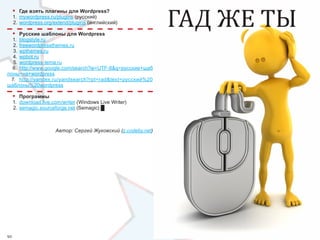 ГАД ЖЕ ТЫ
     •   Где взять плагины для Wordpress?
     1.  mywordpress.ru/plugins (русский)
     2. wordpress.org/extend/plugins (английский)

     •Русские шаблоны для Wordpress
  1.  blogstyle.ru
  2. freewordpressthemes.ru
  3. wpthemes.ru
  4.  wpbot.ru
  5. wordpress-tema.ru
  6.  http://www.google.com/search?ie=UTF-8&q=русские+шаб
лоны+на+wordpress
 7.  http://yandex.ru/yandsearch?rpt=rad&text=русский%20
шаблоны%20wordpress

     •   Программы
     1.  download.live.com/writer (Windows Live Writer)
     2. semagic.sourceforge.net (Semagic) █



                       Автор: Сергей Жуковский (z.codeby.net)




92                                                                          93
 