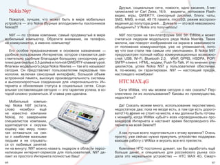 Друзья,  социальные  сети,  новости,  одно  касание,  5-ме-
     Nokia N97                                                  гапикселей  от  Carl  Zeiss,  16:9,      виджеты,  потоковое  Flash-
                                                                видео,  игры,  QWERTY,  сенсорный  дисплей,  блоги,  чаты, 
  Пожалуй,  лучшее,  что  может  быть  в  мире  мобильных       SMS, MMS, e-mail, 48 Гб памяти, microSD, режим воспроиз-
устройств — это Nokia (бурные аплодисменты поклонников          ведения до полутора дней… Думаете — это всё невозможно 
Nokia)!!!                                                       объединить? У Nokia это получилось!

  N97 — по словам компании, самый продвинутый в мире               N97 построен на  тач-платформе S60  5th  Edition и  может 
мобильный  компьютер.  Обратите  внимание,  не  телефон,        считаться  лидером  модельного  ряда  Nokia  Nseries.  Такие 
не коммуникатор, а именно компьютер!                            мелочи, как поворот изображения на экране в зависимости 
                                                                от  положения  коммуникатора,  уже  не  упоминаются,  пото-
   Его  особое  предназначение  и  основное  назначение  —      му что они стали тем самым «по умолчанию». В Nokia N97 
удобное пользование Интернетом, которое становится дей-         предусмотрен полный набор коммуникационных возможно-
ствительно удобным благодаря большому сенсорному дис-           стей:  USB,  Wi-Fi,  Bluetooth  2.0,      WAP,  GPRS,  HSDPA,  POP/
плею диагональю 3,5 дюйма и полной QWERTY-клавиатурой.          SMTP-клиент, HTML, модем, Push-To-Talk. И по мнению спе-
Флагман модельного ряда Nokia Nseries — так его называют        циалистов,  успех  Nokia  N97  у  пользователей  обеспечен. 
сегодня.  Он  представляет  пользователям  передовые  тех-      А,  по-моему,  он  гарантирован.  N97  —  настоящий  предок, 
нологии,  включая  сенсорный  интерфейс,  большой  объем        настоящего «комбука»!
встроенной памяти, высокую производительность системы 
и  высокоскоростные  соединения  для  «персонального»  Ин-        HTC MAX 4G
тернета  и  обновления  статуса  в  социальных  сетях.  Соци-
альная составляющая сегодня — это гарантия успеха, в ко-          Сети  WiMax,  что  мы  можем  сегодня  о  них  сказать?  Пер-
торой сложно усомниться. И ставка уже сделана.                  спективно  ли  их  использование?  Каковы  их  преимущества, 
                                                                недостатки?
   Мобильный  компью-
тер  Nokia  N97  (кстати,                                          Да!  Сказать  можем  много,  использование  перспективно, 
слово  «комбук»  ещё                                            недостатков два: пока не везде есть, а там где есть дорого-
не  известно  компании                                          вато! Но время не стоит на месте, и мы должны быть готовы 
Nokia),  по  заверениям                                         к моменту, когда WiMax «убьёт» всех «проводянковых» про-
специалистов  компании,                                         вайдеров  Интернета  и  настанет  время  беспроводного  Ин-
адаптируется  к  окружа-                                        тернета на всей Земле!!!
ющему  нас  миру,  помо-
гая  оставаться  на  свя-                                         А как лучше всего подготовиться к этому времени? Очень 
зи  с  наиболее  важными                                        просто, уже сейчас нужно прикупить устройство поддержи-
людьми  и  не  отрывать-                                        вающее работу с WiMax и вкусить все его прелести. 
ся  от  любимых  занятий 
ни на минуту. N97 можно назвать лидером в области персо-          Компания НТС постоянно думает, как бы заработать ещё 
нализации  интернет-сервисов  для  пользователей,  N97  де-     больше  денег,  и  специально  для  российского  рынка  соз-
лает из простого Интернета полностью Ваш!                       дала  это  нереальное  устройство  —  НТС  МАХ  4G.  Смарт-
96                                                                                                                              97
 