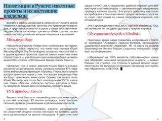 Инвестиции в Рунете: известные                                     щадок сотня? Liex.ru предложил удобный вариант для веб-
                                                                   мастеров и оптимизаторов — автоматическую ежедневную 
проекты и их настоящие                                             проверку наличия ссылок. Эта услуга оказалась настолько 
                                                                   востребована и так качественно предоставлялась, что Liex.
владельцы                                                          ru  скоро  стал  одним  из  самых  популярных  сервисов  для 
                                                                   оптимизаторов.
  Вместе с ростом российского сегмента интернета увели-
чиваются и доходы сайтов. Конечно, это привлекает инвесто-           Эти и другие достоинства Liex.ru оценили владельцы ТNХ, 
ров, и проекты оказываются в руках у новых собственников.          заключившие не так давно договор о покупке сервиса.
Недавно  были  заключены  три  масштабные  сделки,  касаю-
щиеся шести крупнейших интернет-сервисов и компаний.                 Объединение Seopult и Miralinks
    Мильнер и Sape                                                    Некоторое  время  назад  появилась  информация  о  покуп-
                                                                   ке  компанией  «Анмедия»  сервиса  Miralinks,  являющимся 
   Накануне  в  журнале  Forbes  был  опубликован  материал,       разработкой компании «Миралаб». Но 10 марта на форуме 
из  которого  стало  известно,  что  известный  олигарх  Юрий      Searchengines Михаил Райцин, создатель «Миралаб», опро-
Мильнер (Digital Sky Technologies), владелец портала Mail.ru       верг эту информацию.
и других крупных проектов, один из самых известных инве-
сторов Рунета — уже больше года назад приобрел четверть              «„Миралинкс“  на  100%  является  собственностью  компа-
акций ООО «Сапе», собственника биржи ссылок Sape.ru.               нии „Миралаб“, ни о какой продаже речи не идет», — заявил 
                                                                   Райцин.  Он  отметил,  что  стороны  в  данный  момент  ведут 
   Напомним,  что  с  осени  администрация  Sape.ru  внедри-       переговоры по вопросам интеграции некоторых инструмен-
ла расчетно-договорную схему, согласно которой 47% зара-           тов «Миралинкс» в SEOPult.  █
ботка вебмастеров переходят к брокеру. После этого начали 
распространяться  слухи  о  том,  что  вскоре  владельцы  бир-
жи  будут  привлекать  инвесторов.  Однако,  как  теперь  ясно, 
Юрий  Мильнер  уже  тогда  был  совладельцем  25,1%  компа-
нии.  Таким  образом,  «обелить»  систему  расчетов  в  Sape.
ru, возможно, решил именно владелец четверти акций.

    TNX приобрел Liex.ru
   Биржа статей Liex.ru — лакомый кусочек для инвесторов: 
в  системе  участвует  23  тысячи  площадок,  плюс  дополни-
тельные сервисы, уникализация и размножение контента.

  Самостоятельно  отслеживать  каждую  размещенную 
на  стороннем  ресурсе  статью  накладно  по  времени,  даже 
если  разместиться  на  десяти  площадках.  А  если  этих  пло-
8                                                                                                                              9
 