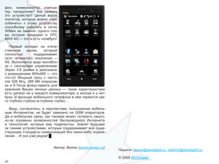 фон,  коммуникатор,  компью-
тер,  наладонник?  Как  назвать 
это  устройство?  Целый  ворох 
эпитетов,  которые  можно  «при-
собачить»  к  этому  устройству, 
способному  работать  в  сетях 
WiMax  не  заменят  одного  сло-
ва,  которое  придумал  я.  НТС 
МАХ 4G — это и есть «комбук»!

    Первый  аппарат  на  отече-
ственном  рынке,  который 
полностью           поддерживает 
сети  четвертого  поколения  — 
4G.  Выполнен  в  виде  монобло-
ка  с  сенсорным  управлением. 
Экран  3.8  дюйма  в  диагонали, 
с  разрешением  800х480  —  это 
что-то!  Мощный  проц  с  часто-
той  528  Мгц,  288  Мб  оператив-
ки  и  8  Гигов  флеш-памяти  для 
хранения  Ваших  личных  данных  —  такие  характеристики 
есть далеко не у каждого коммуникатора, а иногда и у нет-
бука. И функции мобильного телефона в нём теряются где-
то глубоко-глубоко в глубине глубин…

   Ведь,  согласитесь,  в  перспективе,  пользование  мобиль-
ным  Интернетом,  не  будет  завязано  на  GSM  операторов. 
Да  и  мобильная  связь,  как  таковая  может  потерять  смысл, 
из-за  огромных  возможностей  беспроводного  Интернета 
и  технологий,  которые  ему  подвластны.  Значит  будущее 
за  такими  устройствами,  которые  поддерживают  все  суще-
ствующие  стандарты  коммуникаций  без  каких-либо  ограни-
чений… И оно уже рядом! █


                              Автор: Ветас (seodummies.ru)
                                                                   Пишите: alexey@seodigest.ru, vladimir@seodigest.ru

                                                                   © 2009 SEODigest
98
 