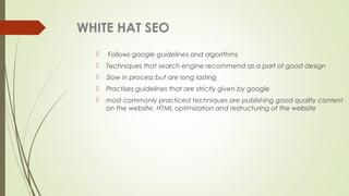 WHITE HAT SEO
 Follows google guidelines and algorithms
 Techniques that search engine recommend as a part of good design
 Slow in process but are long lasting
 Practises guidelines that are strictly given by google
 most commonly practiced techniques are publishing good quality content
on the website, HTML optimization and restructuring of the website
 