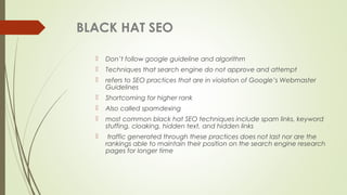 BLACK HAT SEO
 Don’t follow google guideline and algorithm
 Techniques that search engine do not approve and attempt
 refers to SEO practices that are in violation of Google’s Webmaster
Guidelines
 Shortcoming for higher rank
 Also called spamdexing
 most common black hat SEO techniques include spam links, keyword
stuffing, cloaking, hidden text, and hidden links 
 traffic generated through these practices does not last nor are the
rankings able to maintain their position on the search engine research
pages for longer time
 