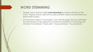 WORD STEMMING
 Google uses a feature called word stemming that allows all forms of the
word - singular, plural, verb form as well as similar words to be returned for a
given search query.
 So if someone types in "house plans", not only the pages that are optimized
for that phrase but the pages that contain all variations of that phrase are
returned. For example, "house plan", "house planning", "house planner".
 