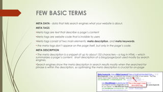 FEW BASIC TERMS
META DATA - data that tells search engines what your website is about.
META TAGS
•Meta tags are text that describe a page’s content
•Meta tags are website code that is invisible to users
•Meta tags consist of two main elements: meta description, and meta keywords. 
• the meta tags don’t appear on the page itself, but only in the page’s code.
META DESCRIPTION
• The meta description is a snippet of up to about 155 characters – a tag in HTML – which
summarizes a page’s content.  short description of a blog/page/post used mostly by search
engines.
•Search engines show the meta description in search results mostly when the searched-for
phrase is within the description, so optimizing the meta description is crucial for on-page
 