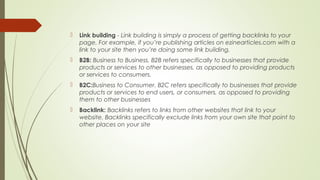  Link building - Link building is simply a process of getting backlinks to your
page. For example, if you’re publishing articles on ezinearticles.com with a
link to your site then you’re doing some link building.
 B2B: Business to Business. B2B refers specifically to businesses that provide
products or services to other businesses, as opposed to providing products
or services to consumers.
 B2C:Business to Consumer. B2C refers specifically to businesses that provide
products or services to end users, or consumers, as opposed to providing
them to other businesses
 Backlink: Backlinks refers to links from other websites that link to your
website. Backlinks specifically exclude links from your own site that point to
other places on your site
 