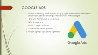 GOOGLE ADS
 Online advertising service provide by google, where advertisers pay to
display ads, service offerings, vedio content within google
 provides Ad network to web users
 Why google ads
1) Attracts more customer
2) Advertise locally or globally
3) Reach right people at the right time
 