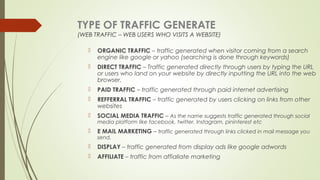 TYPE OF TRAFFIC GENERATE
(WEB TRAFFIC – WEB USERS WHO VISITS A WEBSITE)
 ORGANIC TRAFFIC – traffic generated when visitor coming from a search
engine like google or yahoo (searching is done through keywords)
 DIRECT TRAFFIC – Traffic generated directly through users by typing the URL
or users who land on your website by directly inputting the URL into the web
browser.
 PAID TRAFFIC – traffic generated through paid internet advertising
 REFFERRAL TRAFFIC – traffic generated by users clicking on links from other
websites
 SOCIAL MEDIA TRAFFIC – As the name suggests traffic generated through social
media platform like facebook, twitter, Instagram, pininterest etc
 E MAIL MARKETING – traffic generated through links clicked in mail message you
send.
 DISPLAY – traffic generated from display ads like google adwords
 AFFILIATE – traffic from affialiate marketing
 