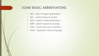 SOME BASIC ABBREVIATONS
 SEO – Search Engine Optimization
 URL – uniform resource locator
 SMO – search media optimization
 SERP – search engine result page
 W3C – world wide web consortium
 HTML – hypertext markup language
 