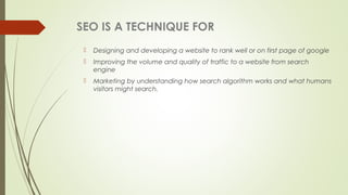 SEO IS A TECHNIQUE FOR
 Designing and developing a website to rank well or on first page of google
 Improving the volume and quality of traffic to a website from search
engine
 Marketing by understanding how search algorithm works and what humans
visitors might search.
 