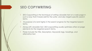 SEO COPYWRITING
 SEO Copywriting is the technique of writing viewable text on a web page in
such a way that it reads well for the surfer, and also targets specific search
terms.
 Its purpose is to rank highly in the search engines for the targeted search
terms.
 Along with viewable text, SEO copywriting usually optimizes other on-page
elements for the targeted search terms.
 These include the Title, Description, Keywords tags, headings, and
alternative text.
 