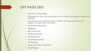OFF PAGE SEO
 practice of link building
 Off-page practices are everything you do outside your page to improve its
rankings.
 used to enhance website position in SERP's. Off page is all about link
building through various activities
 Social Networking Sites
 Blogging
 Blog Submission
 Article Submission
 PPT Submission
 Social Bookmarking
 Link Building
 Image and Video Submission
 Press Release
 