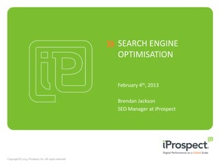 SEARCH ENGINE
                                                         OPTIMISATION


                                                         February 4th, 2013

                                                         Brendan Jackson
                                                         SEO Manager at iProspect




Copyright © 2013, iProspect, Inc. All rights reserved.
 