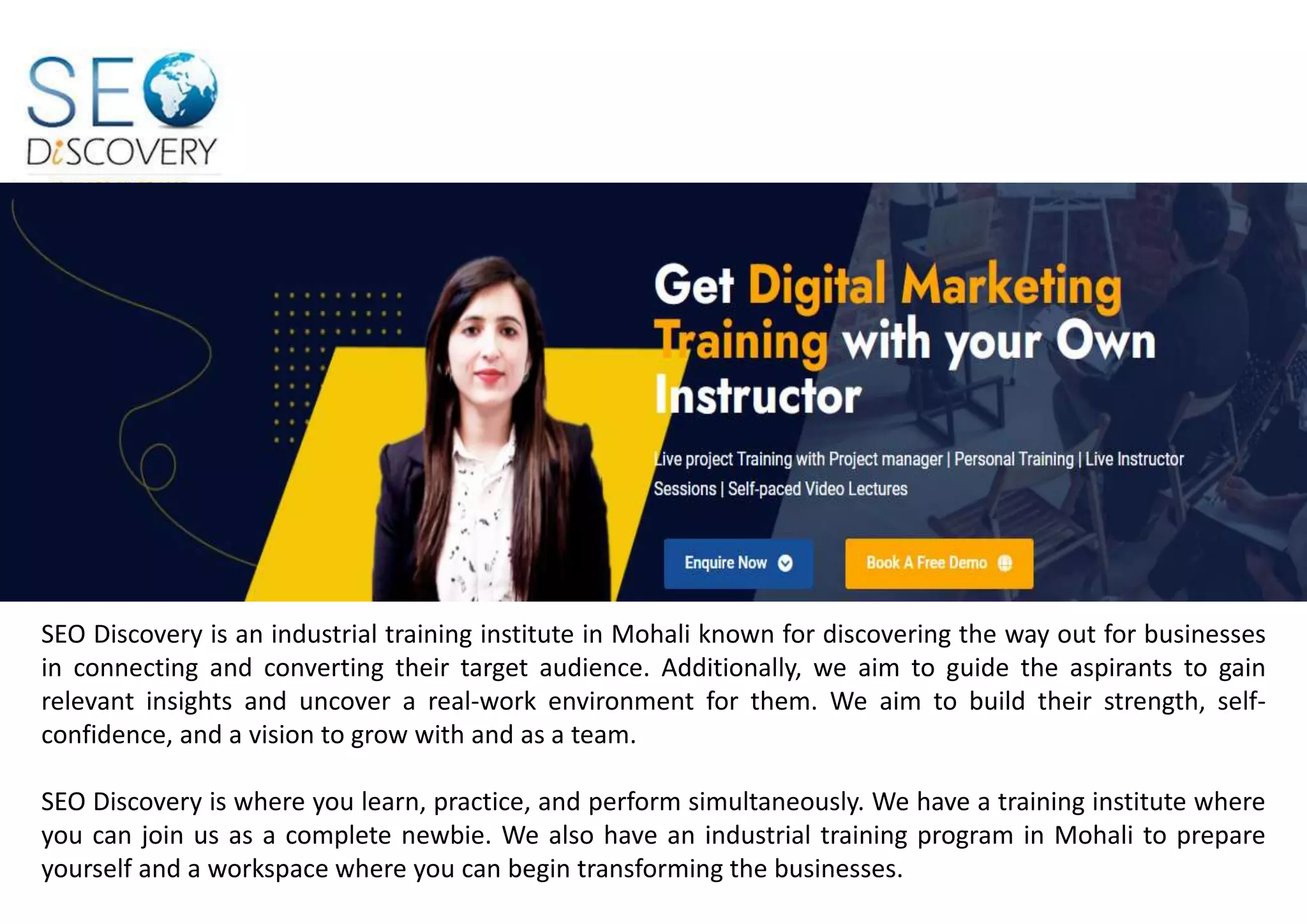 SEO Discovery is an industrial training institute in Mohali known for discovering the way out for businesses
in connecting and converting their target audience. Additionally, we aim to guide the aspirants to gain
relevant insights and uncover a real-work environment for them. We aim to build their strength, self-
confidence, and a vision to grow with and as a team.
SEO Discovery is where you learn, practice, and perform simultaneously. We have a training institute where
you can join us as a complete newbie. We also have an industrial training program in Mohali to prepare
yourself and a workspace where you can begin transforming the businesses.
 