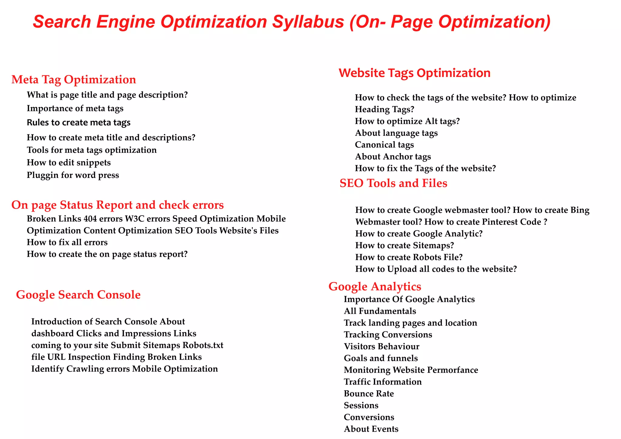 Search Engine Optimization Syllabus (On- Page Optimization)
Meta Tag Optimization
What is page title and page description?
Importance of meta tags
Rules to create meta tags
How to create meta title and descriptions?
Tools for meta tags optimization
How to edit snippets
Pluggin for word press
On page Status Report and check errors
Broken Links 404 errors W3C errors Speed Optimization Mobile
Optimization Content Optimization SEO Tools Website's Files
How to fix all errors
How to create the on page status report?
Website Tags Optimization
How to check the tags of the website? How to optimize
Heading Tags?
How to optimize Alt tags?
About language tags
Canonical tags
About Anchor tags
How to fix the Tags of the website?
SEO Tools and Files
How to create Google webmaster tool? How to create Bing
Webmaster tool? How to create Pinterest Code ?
How to create Google Analytic?
How to create Sitemaps?
How to create Robots File?
How to Upload all codes to the website?
Google Search Console
Introduction of Search Console About
dashboard Clicks and Impressions Links
coming to your site Submit Sitemaps Robots.txt
file URL Inspection Finding Broken Links
Identify Crawling errors Mobile Optimization
Google Analytics
Importance Of Google Analytics
All Fundamentals
Track landing pages and location
Tracking Conversions
Visitors Behaviour
Goals and funnels
Monitoring Website Permorfance
Traffic Information
Bounce Rate
Sessions
Conversions
About Events
 