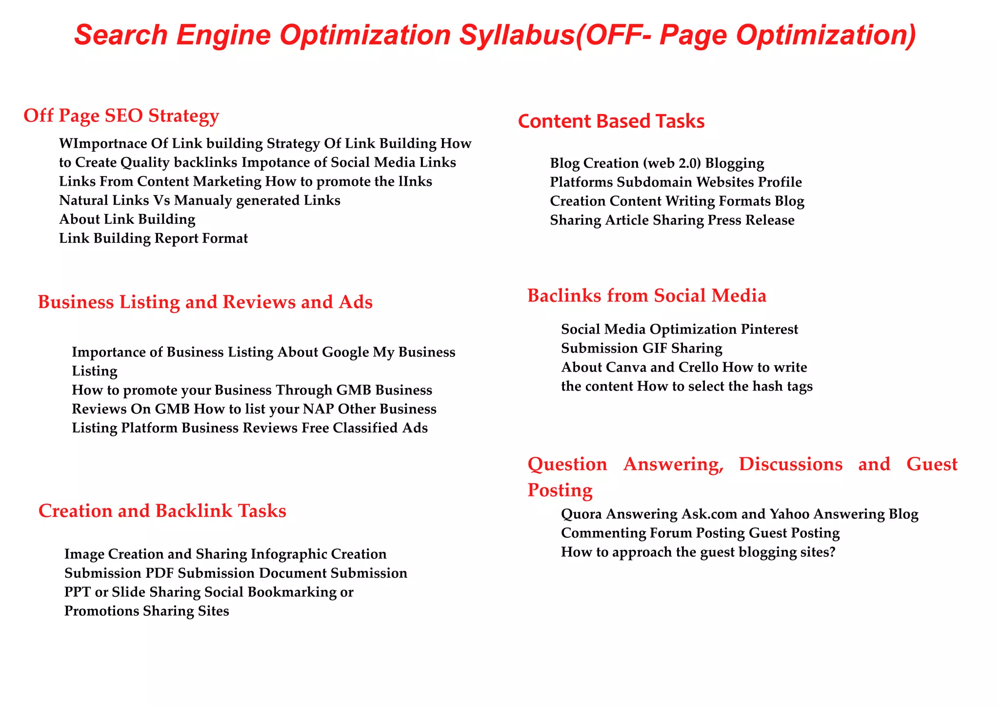Search Engine Optimization Syllabus(OFF- Page Optimization)
Off Page SEO Strategy
WImportnace Of Link building Strategy Of Link Building How
to Create Quality backlinks Impotance of Social Media Links
Links From Content Marketing How to promote the lInks
Natural Links Vs Manualy generated Links
About Link Building
Link Building Report Format
Content Based Tasks
Blog Creation (web 2.0) Blogging
Platforms Subdomain Websites Profile
Creation Content Writing Formats Blog
Sharing Article Sharing Press Release
Business Listing and Reviews and Ads
Importance of Business Listing About Google My Business
Listing
How to promote your Business Through GMB Business
Reviews On GMB How to list your NAP Other Business
Listing Platform Business Reviews Free Classified Ads
Baclinks from Social Media
Social Media Optimization Pinterest
Submission GIF Sharing
About Canva and Crello How to write
the content How to select the hash tags
Question Answering, Discussions and Guest
Posting
Creation and Backlink Tasks
Image Creation and Sharing Infographic Creation
Submission PDF Submission Document Submission
PPT or Slide Sharing Social Bookmarking or
Promotions Sharing Sites
Quora Answering Ask.com and Yahoo Answering Blog
Commenting Forum Posting Guest Posting
How to approach the guest blogging sites?
 