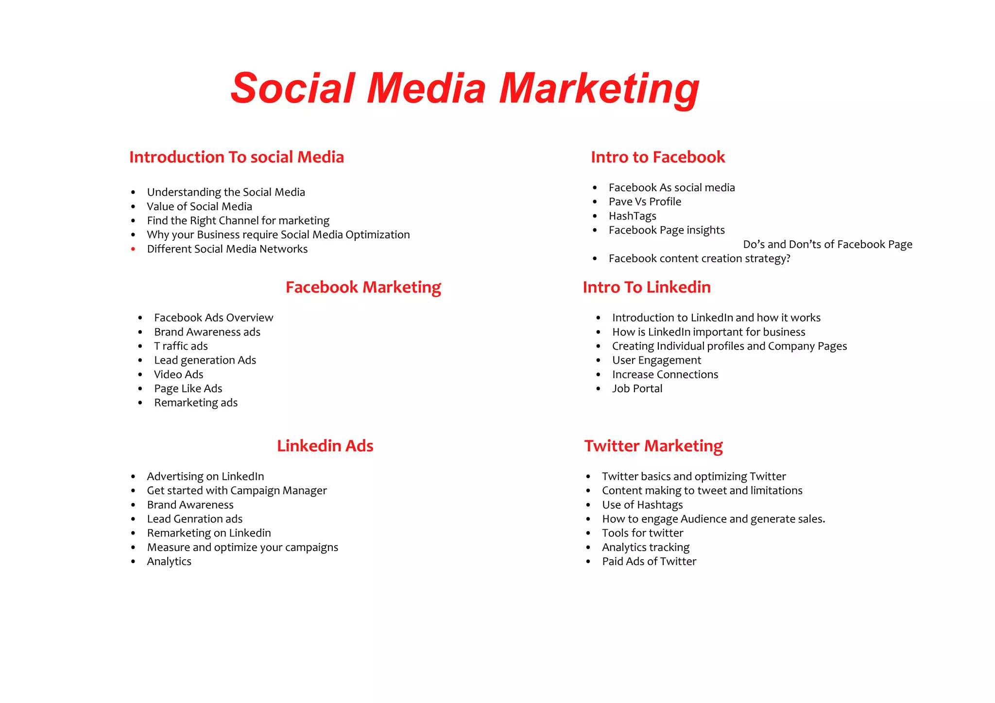 Social Media Marketing
Introduction To social Media
• Understanding the Social Media
• Value of Social Media
• Find the Right Channel for marketing
• Why your Business require Social Media Optimization
• Different Social Media Networks
Intro to Facebook
• Facebook As social media
• Pave Vs Profile
• HashTags
• Facebook Page insights
Do’s and Don’ts of Facebook Page
• Facebook content creation strategy?
Facebook Marketing
• Facebook Ads Overview
• Brand Awareness ads
• T raffic ads
• Lead generation Ads
• Video Ads
• Page Like Ads
• Remarketing ads
Linkedin Ads
• Advertising on LinkedIn
• Get started with Campaign Manager
• Brand Awareness
• Lead Genration ads
• Remarketing on Linkedin
• Measure and optimize your campaigns
• Analytics
Intro To Linkedin
• Introduction to LinkedIn and how it works
• How is LinkedIn important for business
• Creating Individual profiles and Company Pages
• User Engagement
• Increase Connections
• Job Portal
Twitter Marketing
• Twitter basics and optimizing Twitter
• Content making to tweet and limitations
• Use of Hashtags
• How to engage Audience and generate sales.
• Tools for twitter
• Analytics tracking
• Paid Ads of Twitter
 
