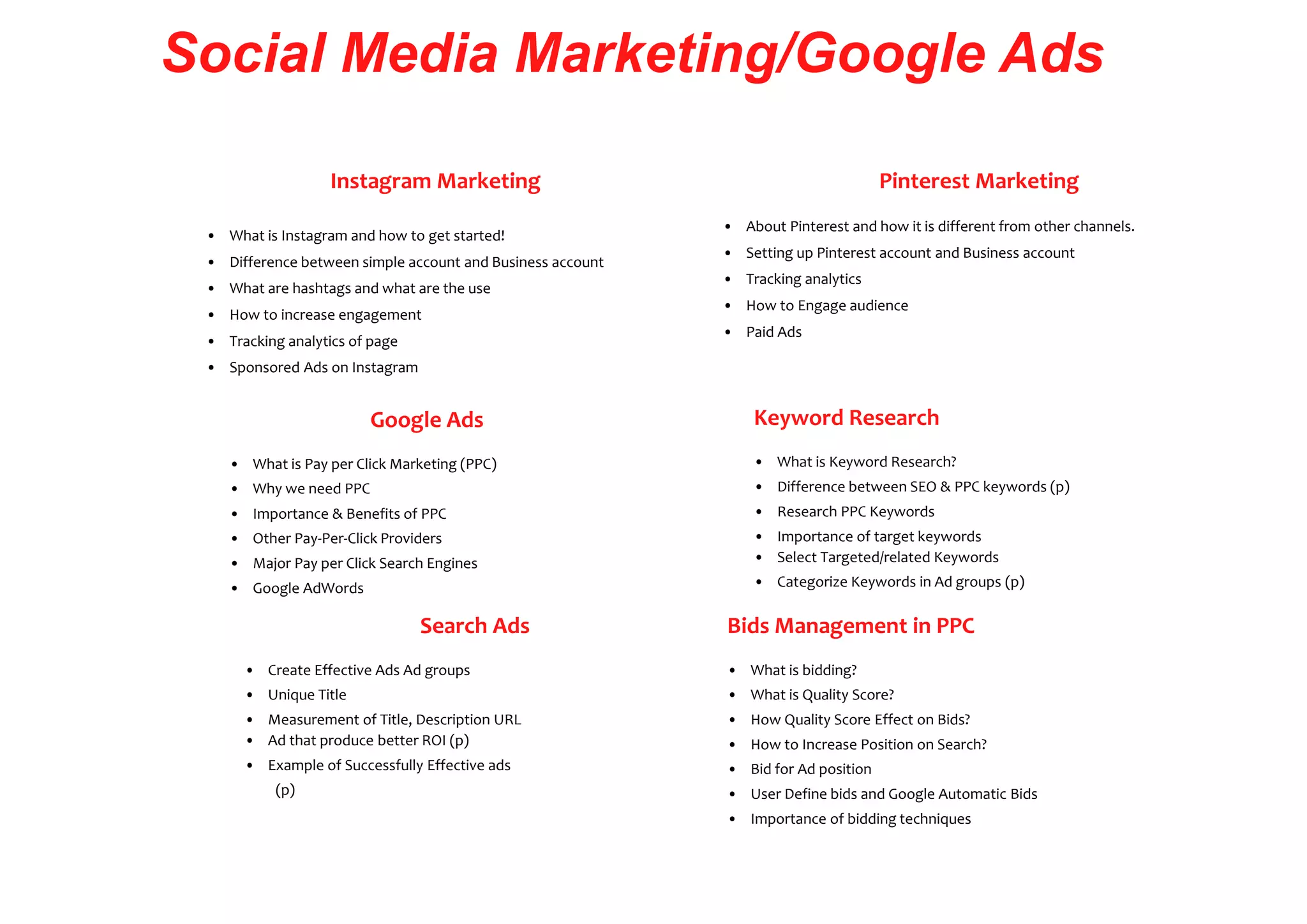 Social Media Marketing/Google Ads
Instagram Marketing
• What is Instagram and how to get started!
• Difference between simple account and Business account
• What are hashtags and what are the use
• How to increase engagement
• Tracking analytics of page
• Sponsored Ads on Instagram
Google Ads
• What is Pay per Click Marketing (PPC)
• Why we need PPC
• Importance & Benefits of PPC
• Other Pay-Per-Click Providers
• Major Pay per Click Search Engines
• Google AdWords
Search Ads
• Create Effective Ads Ad groups
• Unique Title
• Measurement of Title, Description URL
• Ad that produce better ROI (p)
• Example of Successfully Effective ads
(p)
Pinterest Marketing
• About Pinterest and how it is different from other channels.
• Setting up Pinterest account and Business account
• Tracking analytics
• How to Engage audience
• Paid Ads
Keyword Research
• What is Keyword Research?
• Difference between SEO & PPC keywords (p)
• Research PPC Keywords
• Importance of target keywords
• Select Targeted/related Keywords
• Categorize Keywords in Ad groups (p)
Bids Management in PPC
• What is bidding?
• What is Quality Score?
• How Quality Score Effect on Bids?
• How to Increase Position on Search?
• Bid for Ad position
• User Define bids and Google Automatic Bids
• Importance of bidding techniques
 