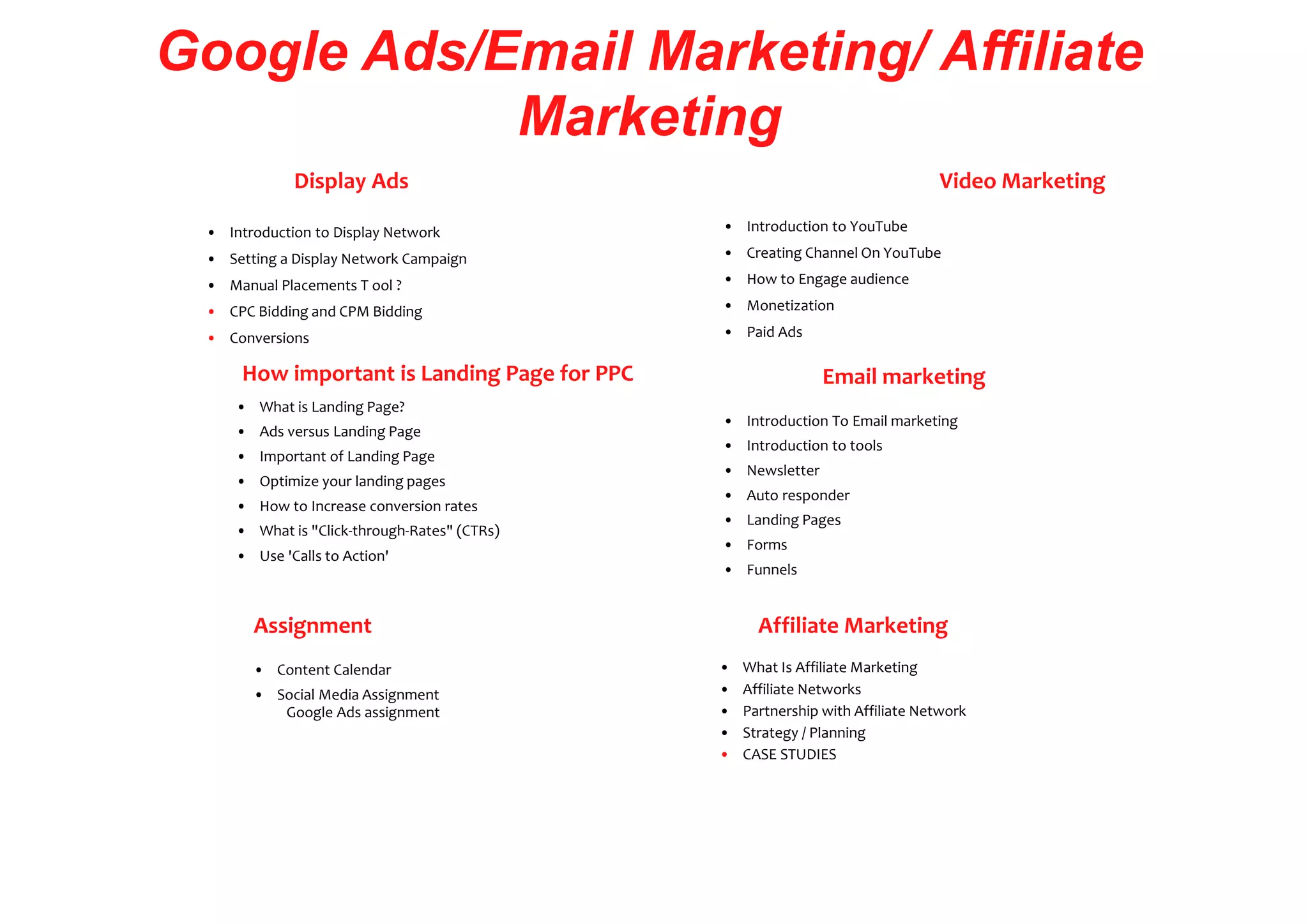 Google Ads/Email Marketing/ Affiliate
Marketing
Display Ads
• Introduction to Display Network
• Setting a Display Network Campaign
• Manual Placements T ool ?
• CPC Bidding and CPM Bidding
• Conversions
How important is Landing Page for PPC
• What is Landing Page?
• Ads versus Landing Page
• Important of Landing Page
• Optimize your landing pages
• How to Increase conversion rates
• What is "Click-through-Rates" (CTRs)
• Use 'Calls to Action'
Assignment
• Content Calendar
• Social Media Assignment
Google Ads assignment
Video Marketing
• Introduction to YouTube
• Creating Channel On YouTube
• How to Engage audience
• Monetization
• Paid Ads
Email marketing
• Introduction To Email marketing
• Introduction to tools
• Newsletter
• Auto responder
• Landing Pages
• Forms
• Funnels
Affiliate Marketing
• What Is Affiliate Marketing
• Affiliate Networks
• Partnership with Affiliate Network
• Strategy / Planning
• CASE STUDIES
 